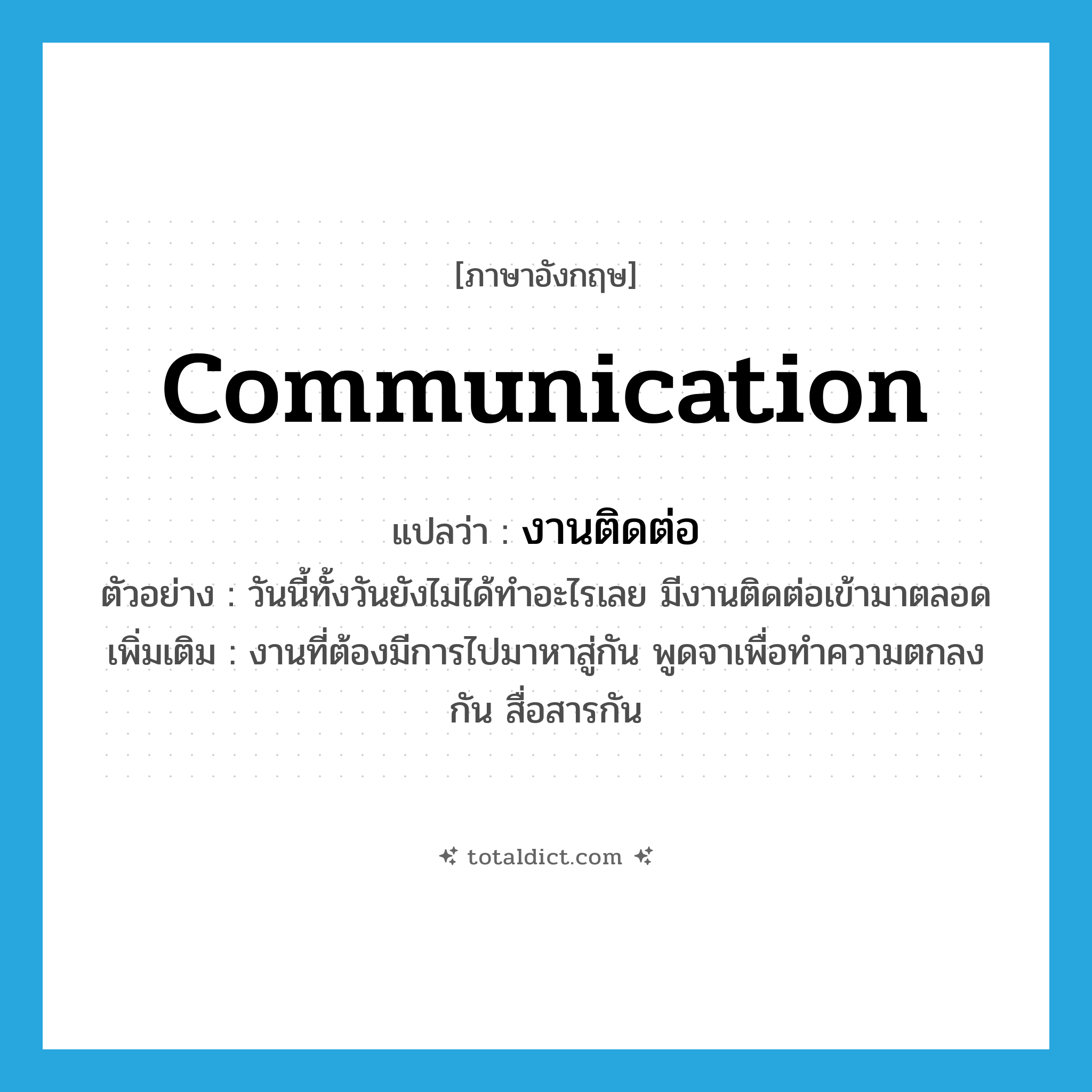 communication แปลว่า?, คำศัพท์ภาษาอังกฤษ communication แปลว่า งานติดต่อ ประเภท N ตัวอย่าง วันนี้ทั้งวันยังไม่ได้ทำอะไรเลย มีงานติดต่อเข้ามาตลอด เพิ่มเติม งานที่ต้องมีการไปมาหาสู่กัน พูดจาเพื่อทำความตกลงกัน สื่อสารกัน หมวด N