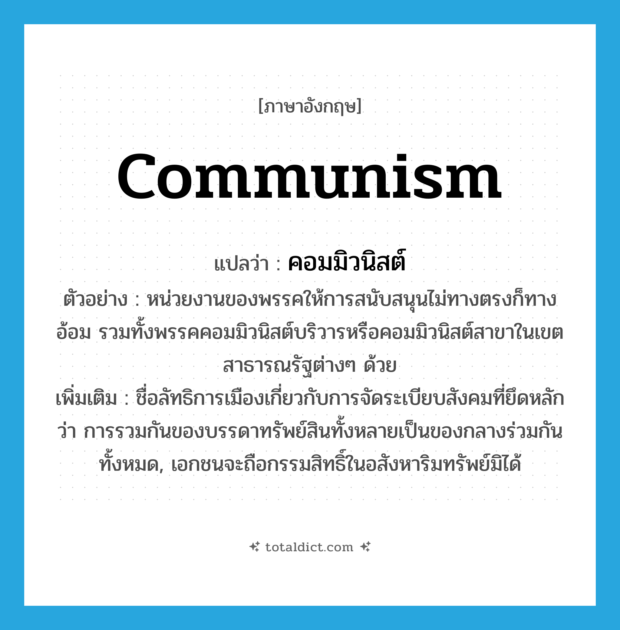 communism แปลว่า?, คำศัพท์ภาษาอังกฤษ communism แปลว่า คอมมิวนิสต์ ประเภท N ตัวอย่าง หน่วยงานของพรรคให้การสนับสนุนไม่ทางตรงก็ทางอ้อม รวมทั้งพรรคคอมมิวนิสต์บริวารหรือคอมมิวนิสต์สาขาในเขตสาธารณรัฐต่างๆ ด้วย เพิ่มเติม ชื่อลัทธิการเมืองเกี่ยวกับการจัดระเบียบสังคมที่ยึดหลักว่า การรวมกันของบรรดาทรัพย์สินทั้งหลายเป็นของกลางร่วมกันทั้งหมด, เอกชนจะถือกรรมสิทธิ์ในอสังหาริมทรัพย์มิได้ หมวด N