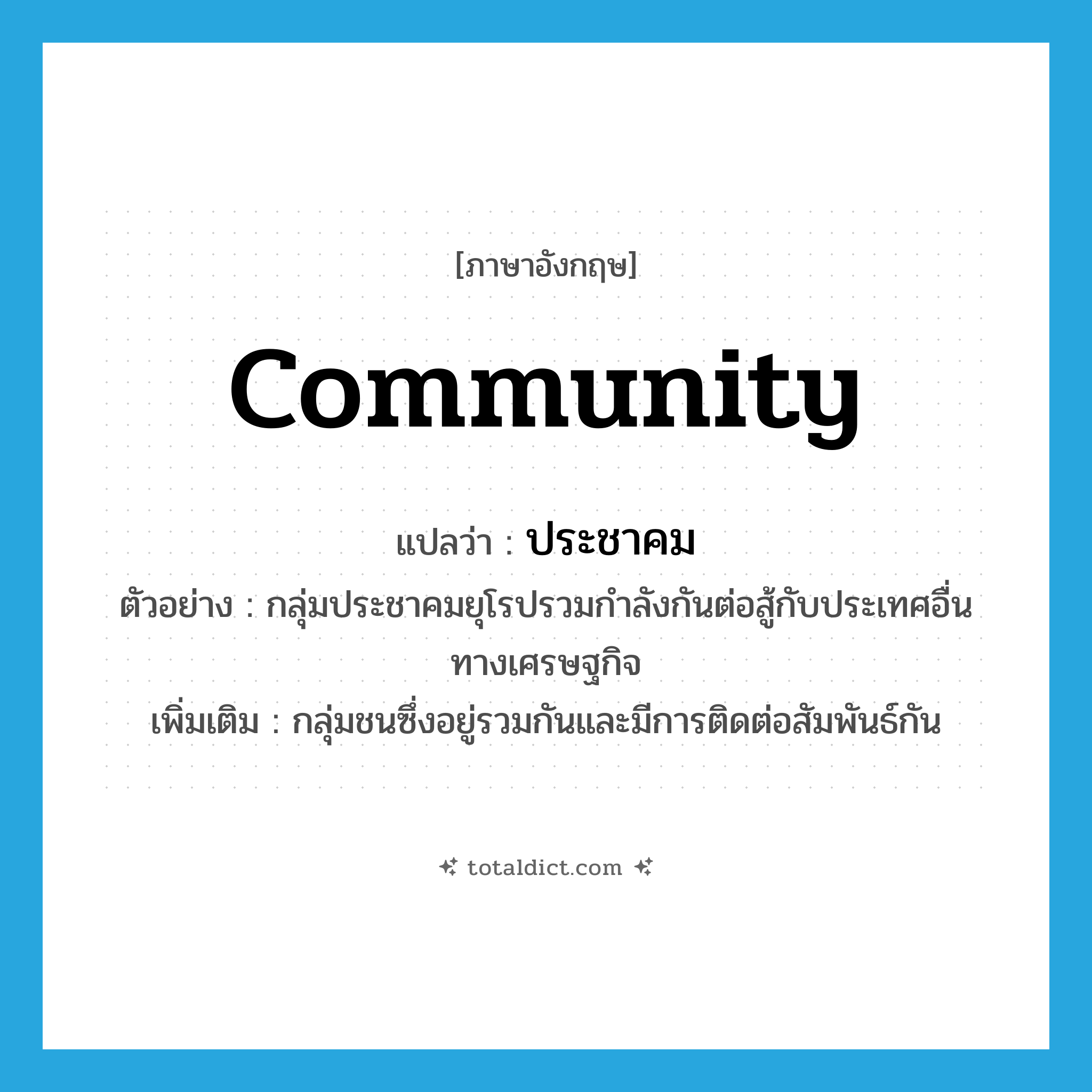 community แปลว่า?, คำศัพท์ภาษาอังกฤษ community แปลว่า ประชาคม ประเภท N ตัวอย่าง กลุ่มประชาคมยุโรปรวมกำลังกันต่อสู้กับประเทศอื่นทางเศรษฐกิจ เพิ่มเติม กลุ่มชนซึ่งอยู่รวมกันและมีการติดต่อสัมพันธ์กัน หมวด N