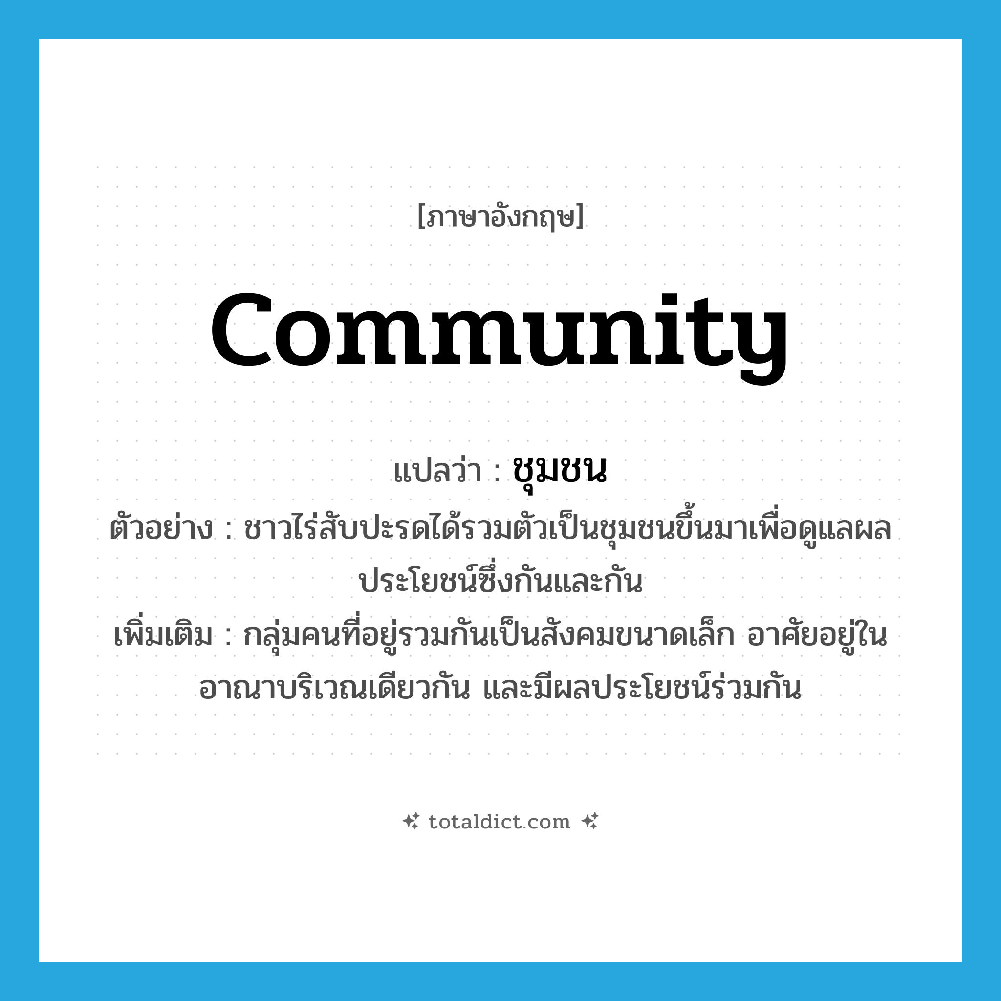 community แปลว่า?, คำศัพท์ภาษาอังกฤษ community แปลว่า ชุมชน ประเภท N ตัวอย่าง ชาวไร่สับปะรดได้รวมตัวเป็นชุมชนขึ้นมาเพื่อดูแลผลประโยชน์ซึ่งกันและกัน เพิ่มเติม กลุ่มคนที่อยู่รวมกันเป็นสังคมขนาดเล็ก อาศัยอยู่ในอาณาบริเวณเดียวกัน และมีผลประโยชน์ร่วมกัน หมวด N