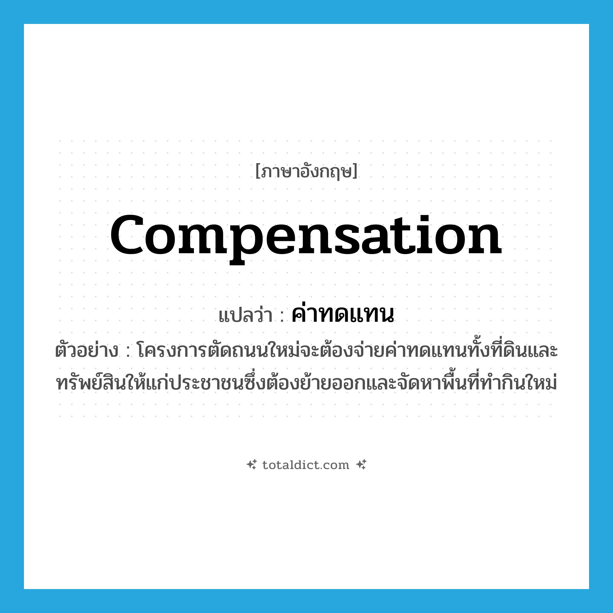 compensation แปลว่า?, คำศัพท์ภาษาอังกฤษ compensation แปลว่า ค่าทดแทน ประเภท N ตัวอย่าง โครงการตัดถนนใหม่จะต้องจ่ายค่าทดแทนทั้งที่ดินและทรัพย์สินให้แก่ประชาชนซึ่งต้องย้ายออกและจัดหาพื้นที่ทำกินใหม่ หมวด N