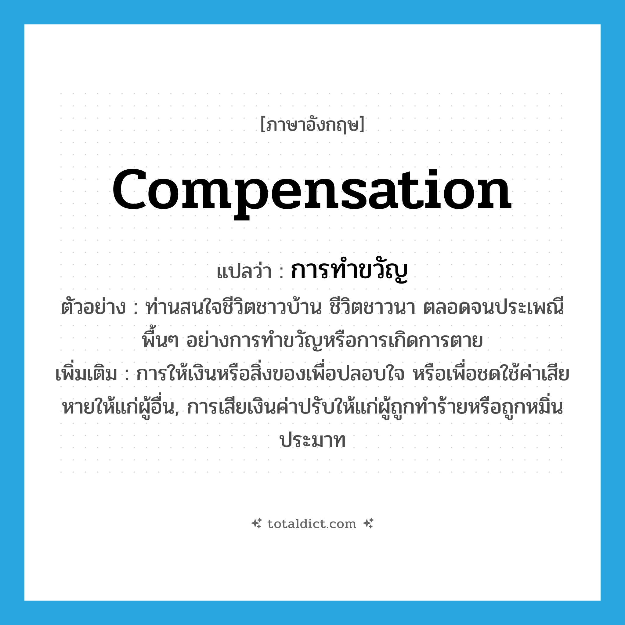 compensation แปลว่า?, คำศัพท์ภาษาอังกฤษ compensation แปลว่า การทำขวัญ ประเภท N ตัวอย่าง ท่านสนใจชีวิตชาวบ้าน ชีวิตชาวนา ตลอดจนประเพณีพื้นๆ อย่างการทำขวัญหรือการเกิดการตาย เพิ่มเติม การให้เงินหรือสิ่งของเพื่อปลอบใจ หรือเพื่อชดใช้ค่าเสียหายให้แก่ผู้อื่น, การเสียเงินค่าปรับให้แก่ผู้ถูกทำร้ายหรือถูกหมิ่นประมาท หมวด N