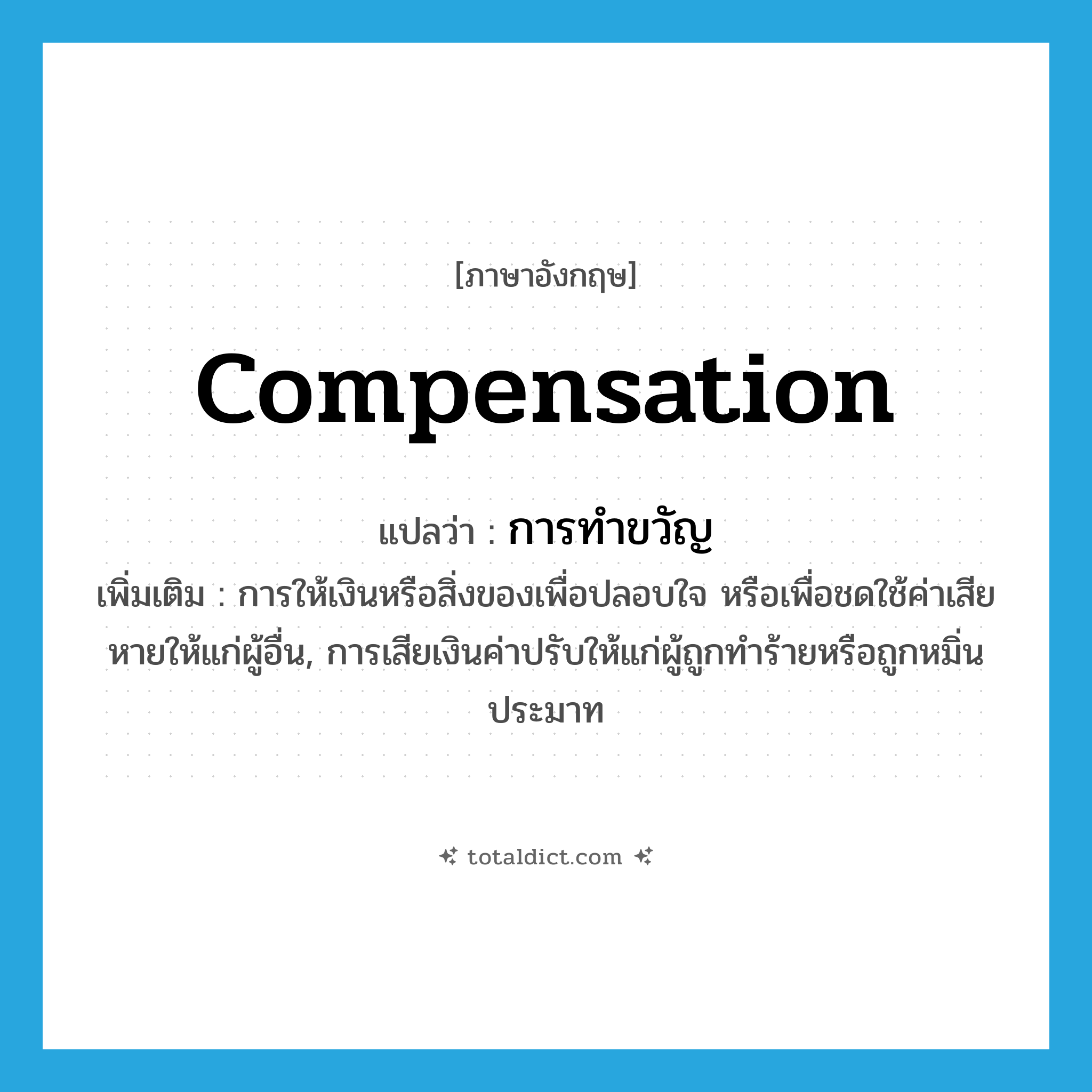 compensation แปลว่า?, คำศัพท์ภาษาอังกฤษ compensation แปลว่า การทำขวัญ ประเภท N เพิ่มเติม การให้เงินหรือสิ่งของเพื่อปลอบใจ หรือเพื่อชดใช้ค่าเสียหายให้แก่ผู้อื่น, การเสียเงินค่าปรับให้แก่ผู้ถูกทำร้ายหรือถูกหมิ่นประมาท หมวด N