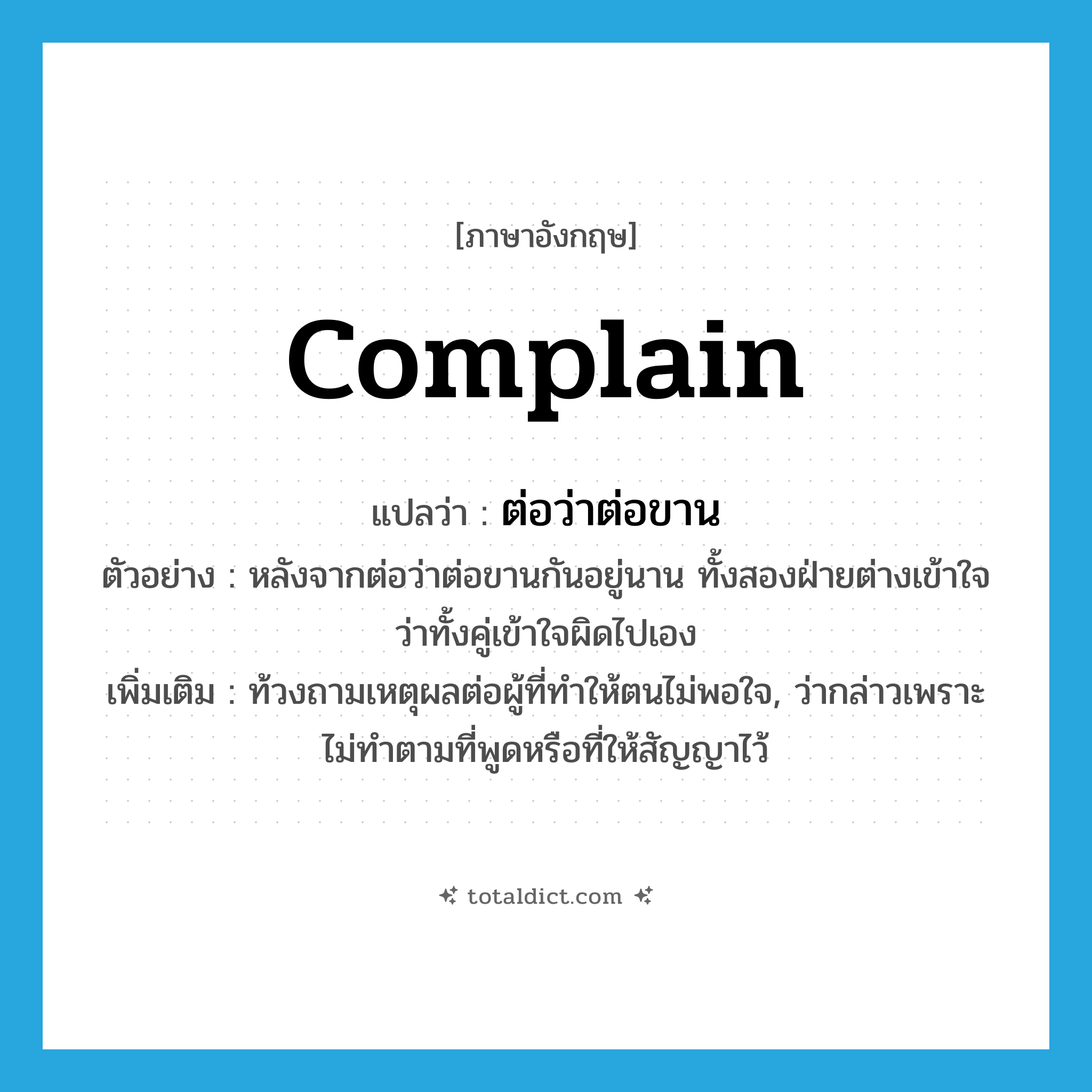 complain แปลว่า?, คำศัพท์ภาษาอังกฤษ complain แปลว่า ต่อว่าต่อขาน ประเภท V ตัวอย่าง หลังจากต่อว่าต่อขานกันอยู่นาน ทั้งสองฝ่ายต่างเข้าใจว่าทั้งคู่เข้าใจผิดไปเอง เพิ่มเติม ท้วงถามเหตุผลต่อผู้ที่ทำให้ตนไม่พอใจ, ว่ากล่าวเพราะไม่ทำตามที่พูดหรือที่ให้สัญญาไว้ หมวด V