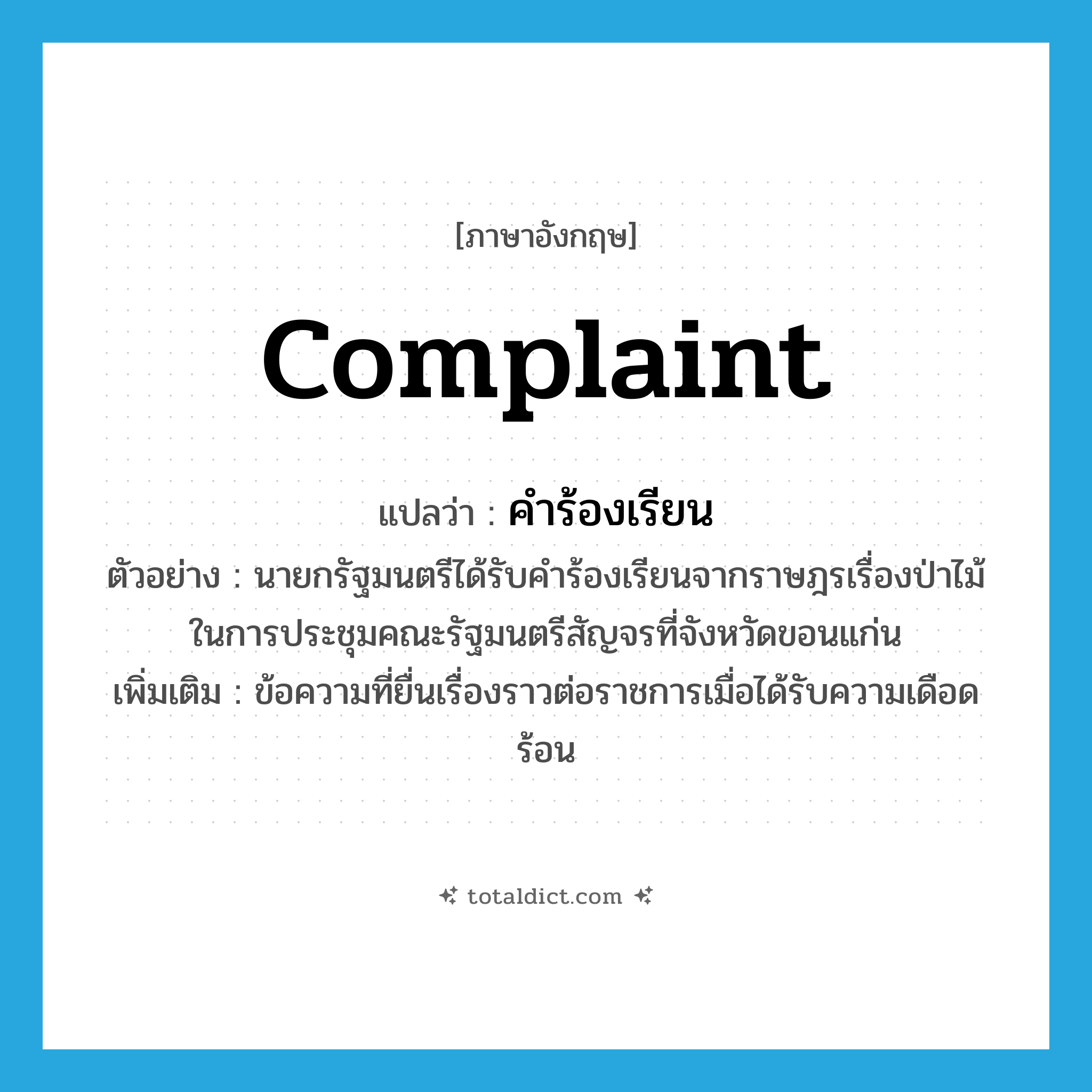 complaint แปลว่า?, คำศัพท์ภาษาอังกฤษ complaint แปลว่า คำร้องเรียน ประเภท N ตัวอย่าง นายกรัฐมนตรีได้รับคำร้องเรียนจากราษฎรเรื่องป่าไม้ในการประชุมคณะรัฐมนตรีสัญจรที่จังหวัดขอนแก่น เพิ่มเติม ข้อความที่ยื่นเรื่องราวต่อราชการเมื่อได้รับความเดือดร้อน หมวด N