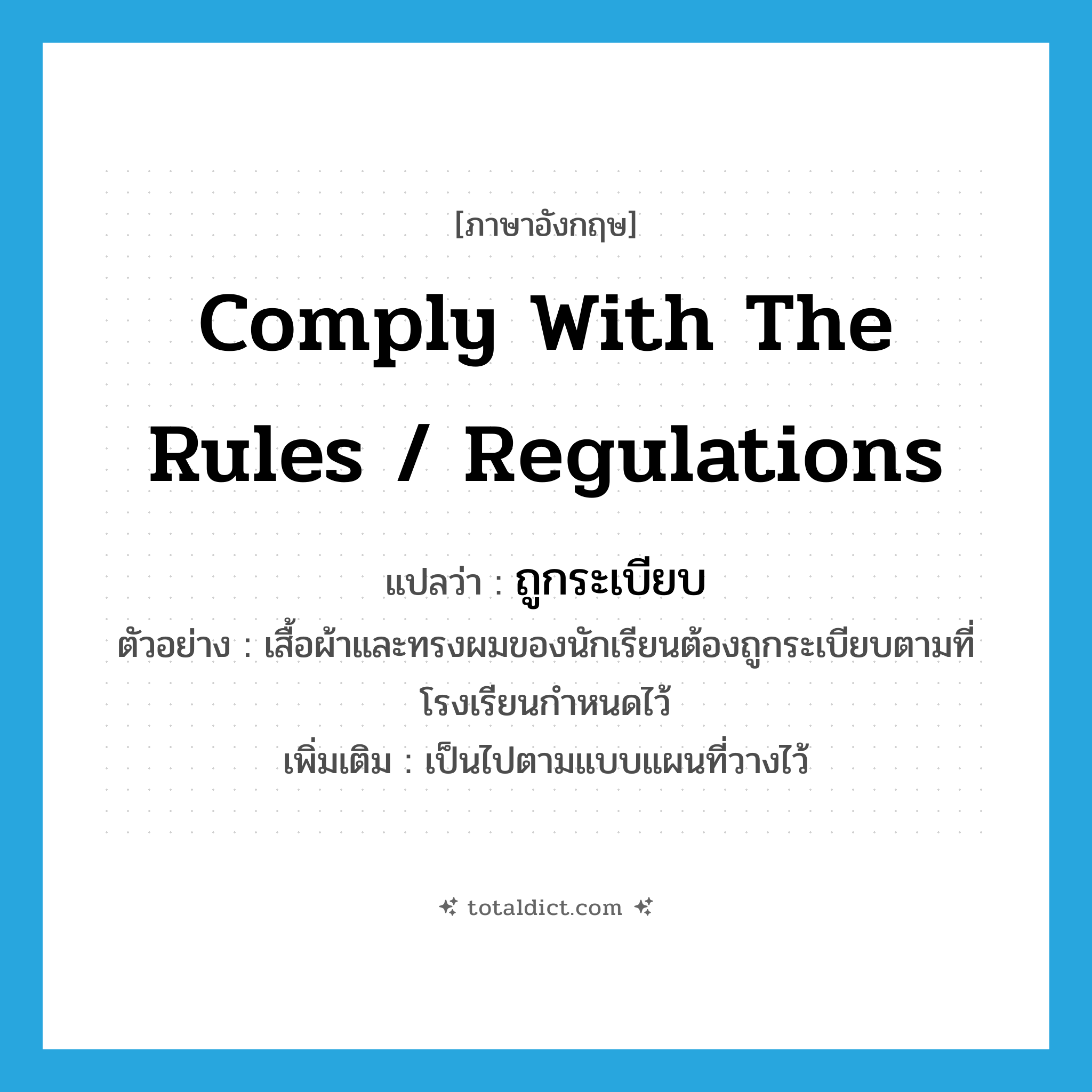 comply with the rules / regulations แปลว่า?, คำศัพท์ภาษาอังกฤษ comply with the rules / regulations แปลว่า ถูกระเบียบ ประเภท V ตัวอย่าง เสื้อผ้าและทรงผมของนักเรียนต้องถูกระเบียบตามที่โรงเรียนกำหนดไว้ เพิ่มเติม เป็นไปตามแบบแผนที่วางไว้ หมวด V