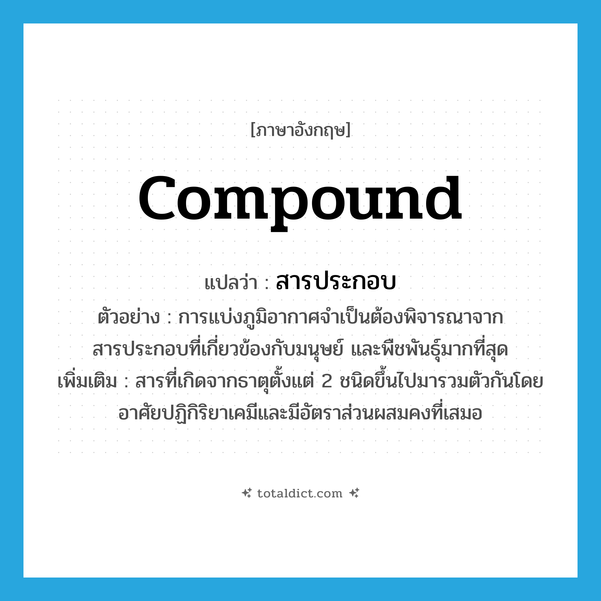 compound แปลว่า?, คำศัพท์ภาษาอังกฤษ compound แปลว่า สารประกอบ ประเภท N ตัวอย่าง การแบ่งภูมิอากาศจำเป็นต้องพิจารณาจากสารประกอบที่เกี่ยวข้องกับมนุษย์ และพืชพันธุ์มากที่สุด เพิ่มเติม สารที่เกิดจากธาตุตั้งแต่ 2 ชนิดขึ้นไปมารวมตัวกันโดยอาศัยปฏิกิริยาเคมีและมีอัตราส่วนผสมคงที่เสมอ หมวด N