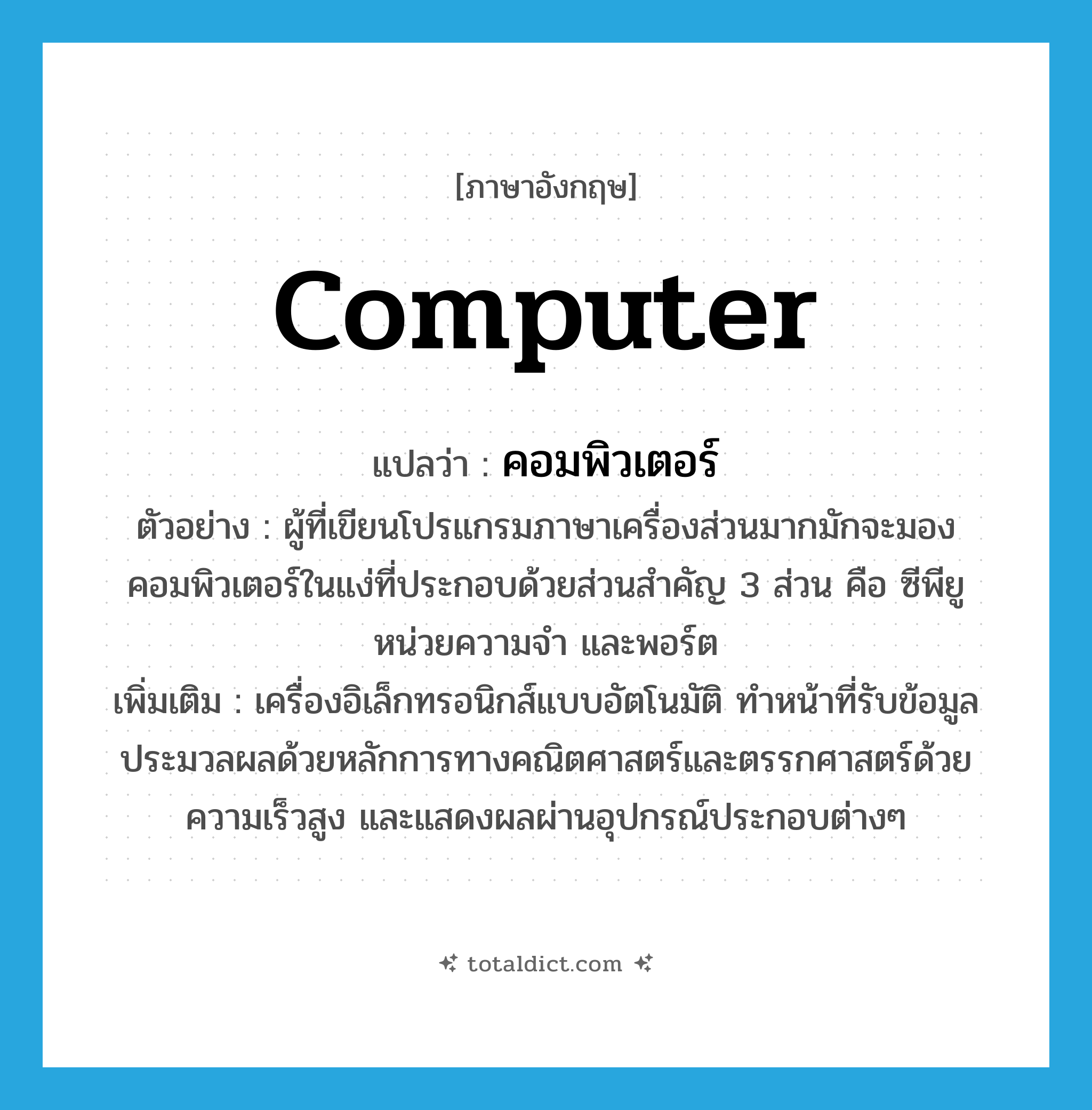 computer แปลว่า?, คำศัพท์ภาษาอังกฤษ computer แปลว่า คอมพิวเตอร์ ประเภท N ตัวอย่าง ผู้ที่เขียนโปรแกรมภาษาเครื่องส่วนมากมักจะมองคอมพิวเตอร์ในแง่ที่ประกอบด้วยส่วนสำคัญ 3 ส่วน คือ ซีพียู หน่วยความจำ และพอร์ต เพิ่มเติม เครื่องอิเล็กทรอนิกส์แบบอัตโนมัติ ทำหน้าที่รับข้อมูล ประมวลผลด้วยหลักการทางคณิตศาสตร์และตรรกศาสตร์ด้วยความเร็วสูง และแสดงผลผ่านอุปกรณ์ประกอบต่างๆ หมวด N