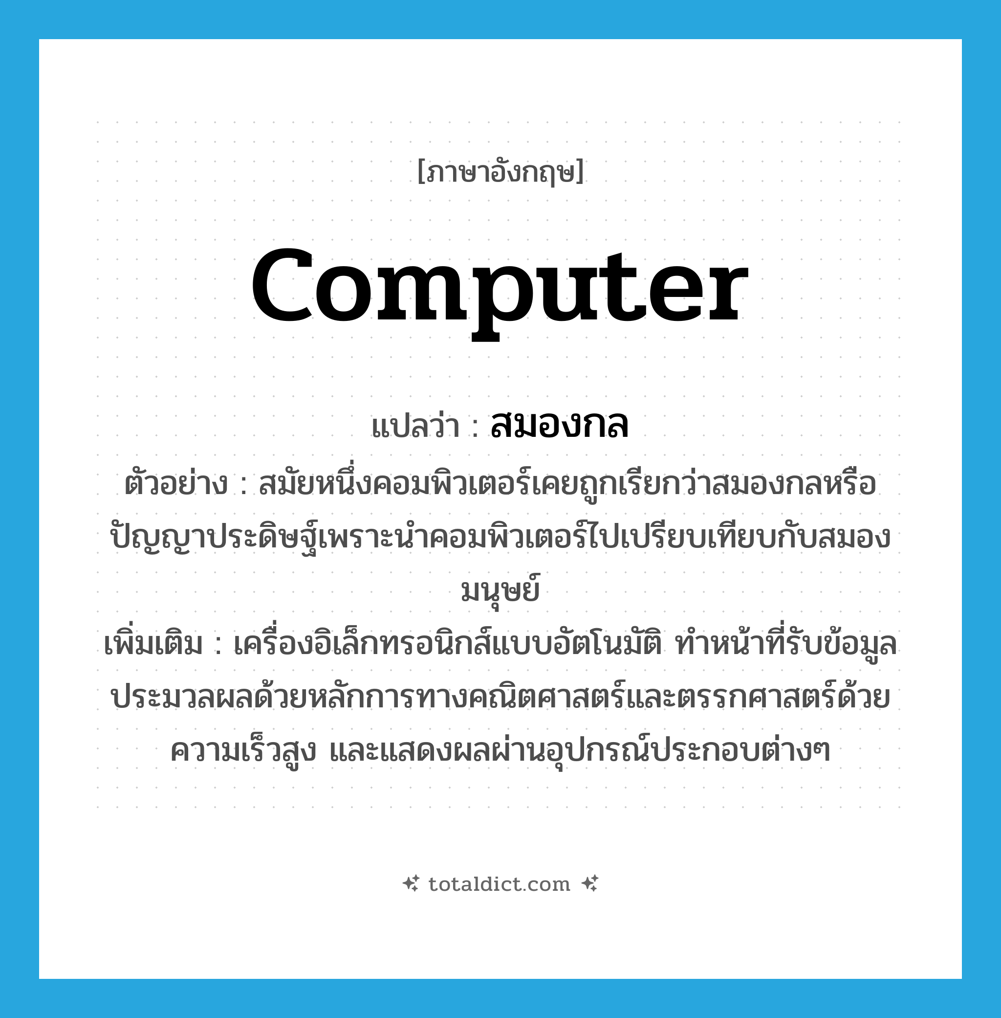 computer แปลว่า?, คำศัพท์ภาษาอังกฤษ computer แปลว่า สมองกล ประเภท N ตัวอย่าง สมัยหนึ่งคอมพิวเตอร์เคยถูกเรียกว่าสมองกลหรือปัญญาประดิษฐ์เพราะนำคอมพิวเตอร์ไปเปรียบเทียบกับสมองมนุษย์ เพิ่มเติม เครื่องอิเล็กทรอนิกส์แบบอัตโนมัติ ทำหน้าที่รับข้อมูล ประมวลผลด้วยหลักการทางคณิตศาสตร์และตรรกศาสตร์ด้วยความเร็วสูง และแสดงผลผ่านอุปกรณ์ประกอบต่างๆ หมวด N