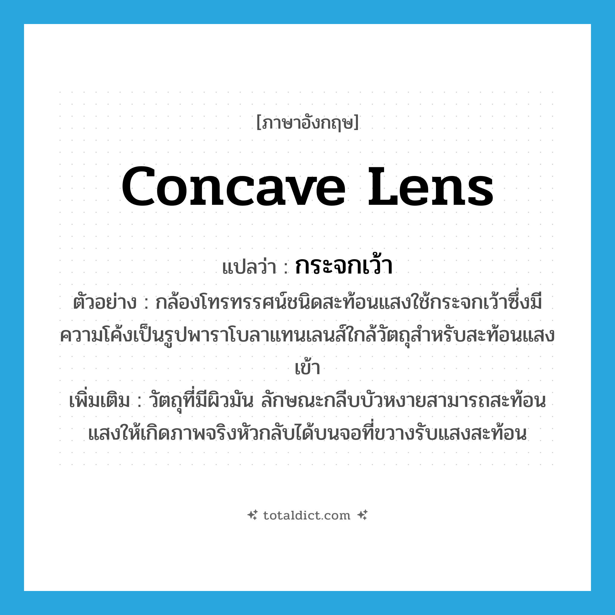 concave lens แปลว่า?, คำศัพท์ภาษาอังกฤษ concave lens แปลว่า กระจกเว้า ประเภท N ตัวอย่าง กล้องโทรทรรศน์ชนิดสะท้อนแสงใช้กระจกเว้าซึ่งมีความโค้งเป็นรูปพาราโบลาแทนเลนส์ใกล้วัตถุสำหรับสะท้อนแสงเข้า เพิ่มเติม วัตถุที่มีผิวมัน ลักษณะกลีบบัวหงายสามารถสะท้อนแสงให้เกิดภาพจริงหัวกลับได้บนจอที่ขวางรับแสงสะท้อน หมวด N