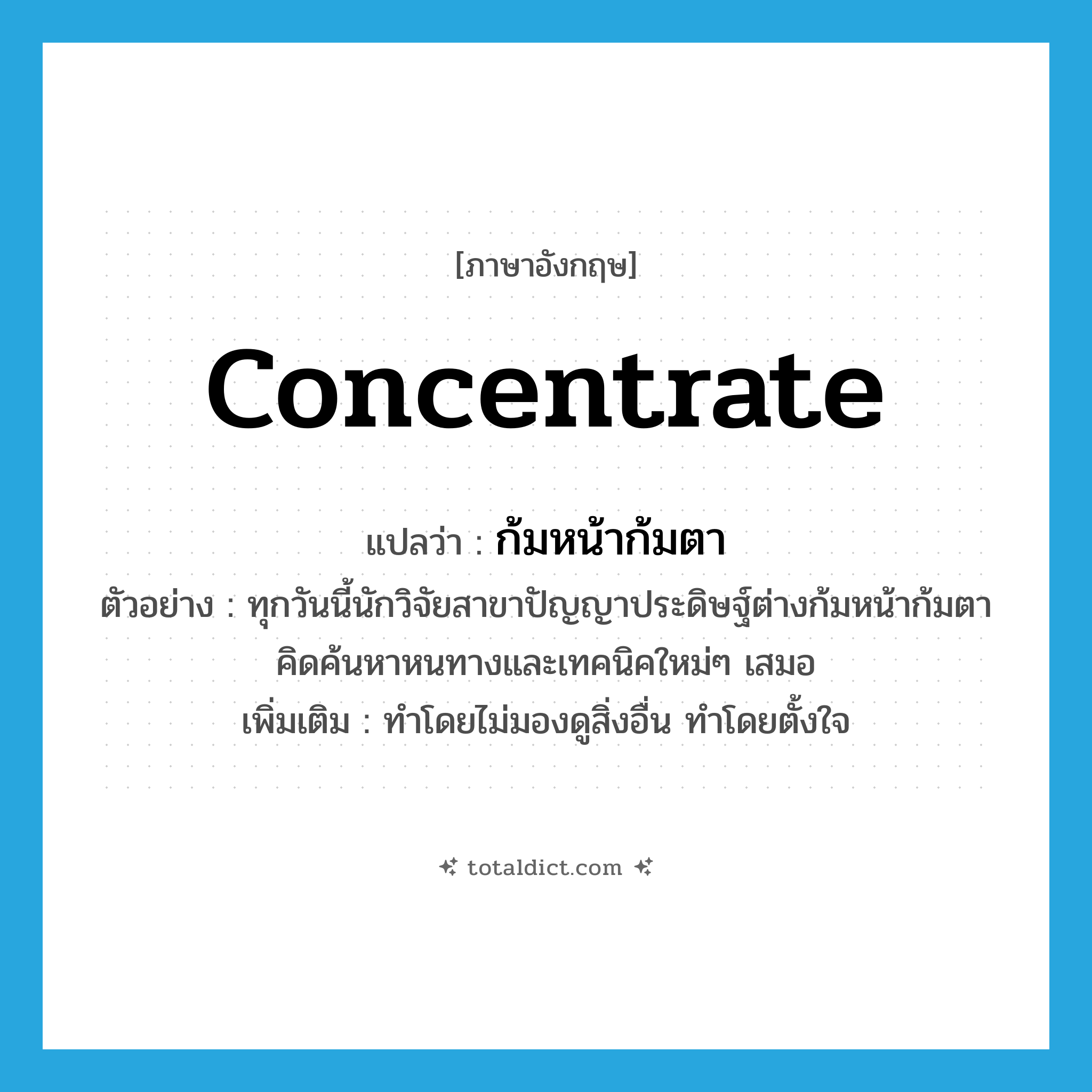 concentrate แปลว่า?, คำศัพท์ภาษาอังกฤษ concentrate แปลว่า ก้มหน้าก้มตา ประเภท V ตัวอย่าง ทุกวันนี้นักวิจัยสาขาปัญญาประดิษฐ์ต่างก้มหน้าก้มตาคิดค้นหาหนทางและเทคนิคใหม่ๆ เสมอ เพิ่มเติม ทำโดยไม่มองดูสิ่งอื่น ทำโดยตั้งใจ หมวด V