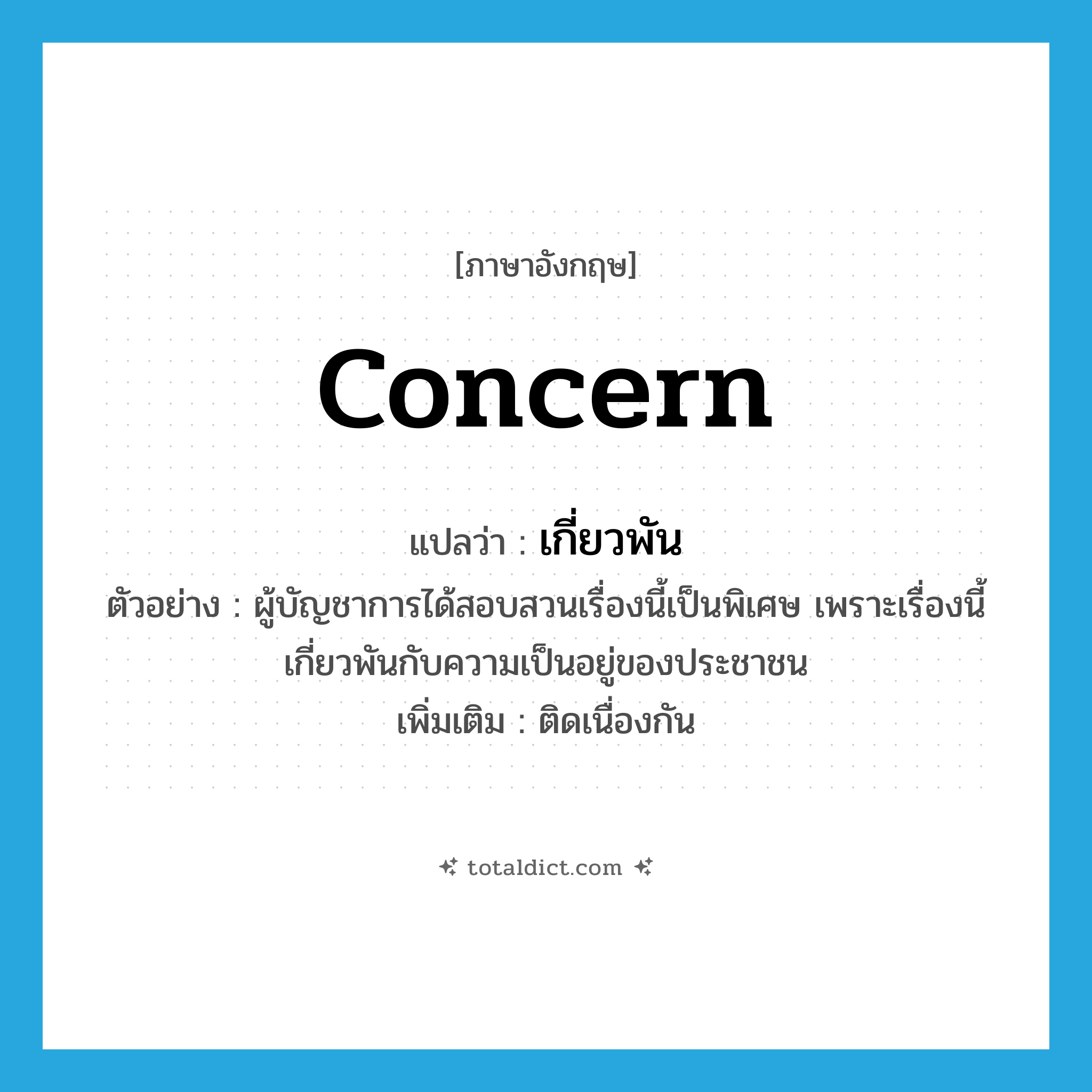 concern แปลว่า?, คำศัพท์ภาษาอังกฤษ concern แปลว่า เกี่ยวพัน ประเภท V ตัวอย่าง ผู้บัญชาการได้สอบสวนเรื่องนี้เป็นพิเศษ เพราะเรื่องนี้เกี่ยวพันกับความเป็นอยู่ของประชาชน เพิ่มเติม ติดเนื่องกัน หมวด V