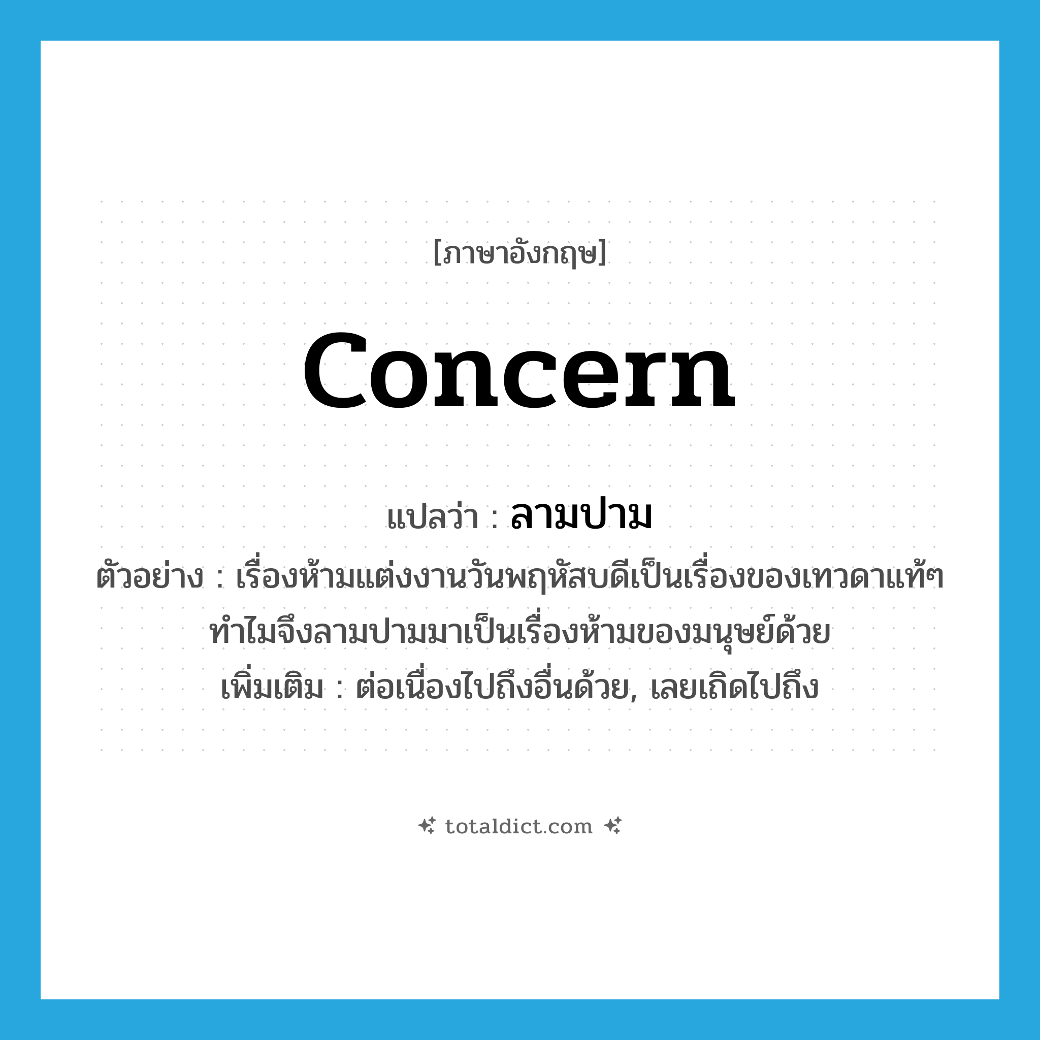 concern แปลว่า?, คำศัพท์ภาษาอังกฤษ concern แปลว่า ลามปาม ประเภท V ตัวอย่าง เรื่องห้ามแต่งงานวันพฤหัสบดีเป็นเรื่องของเทวดาแท้ๆ ทำไมจึงลามปามมาเป็นเรื่องห้ามของมนุษย์ด้วย เพิ่มเติม ต่อเนื่องไปถึงอื่นด้วย, เลยเถิดไปถึง หมวด V