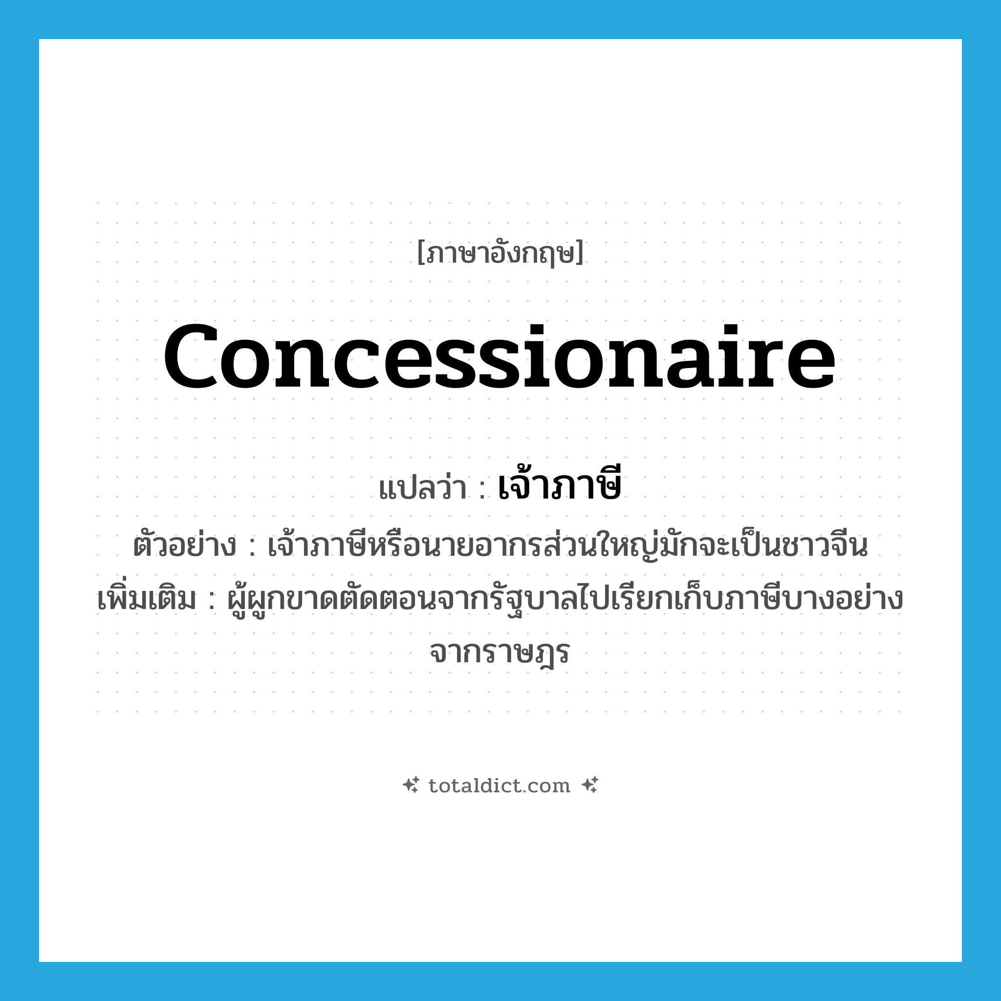 concessionaire แปลว่า?, คำศัพท์ภาษาอังกฤษ concessionaire แปลว่า เจ้าภาษี ประเภท N ตัวอย่าง เจ้าภาษีหรือนายอากรส่วนใหญ่มักจะเป็นชาวจีน เพิ่มเติม ผู้ผูกขาดตัดตอนจากรัฐบาลไปเรียกเก็บภาษีบางอย่างจากราษฎร หมวด N