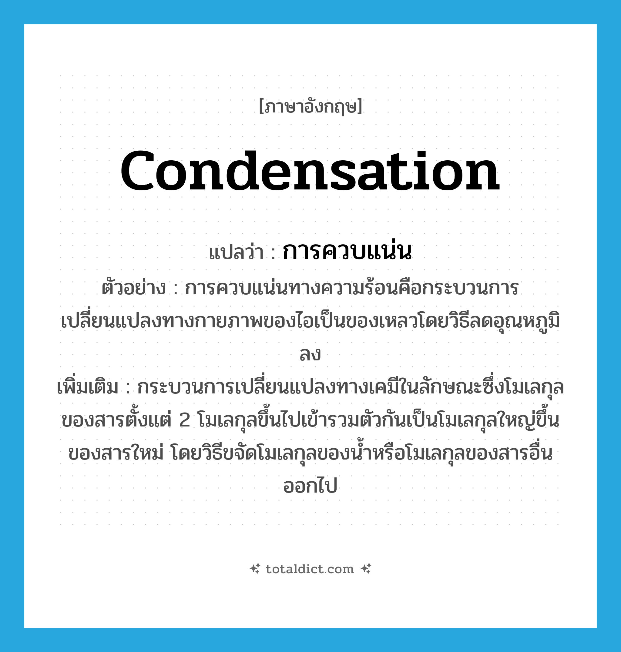 condensation แปลว่า?, คำศัพท์ภาษาอังกฤษ condensation แปลว่า การควบแน่น ประเภท V ตัวอย่าง การควบแน่นทางความร้อนคือกระบวนการเปลี่ยนแปลงทางกายภาพของไอเป็นของเหลวโดยวิธีลดอุณหภูมิลง เพิ่มเติม กระบวนการเปลี่ยนแปลงทางเคมีในลักษณะซึ่งโมเลกุลของสารตั้งแต่ 2 โมเลกุลขึ้นไปเข้ารวมตัวกันเป็นโมเลกุลใหญ่ขึ้นของสารใหม่ โดยวิธีขจัดโมเลกุลของน้ำหรือโมเลกุลของสารอื่นออกไป หมวด V