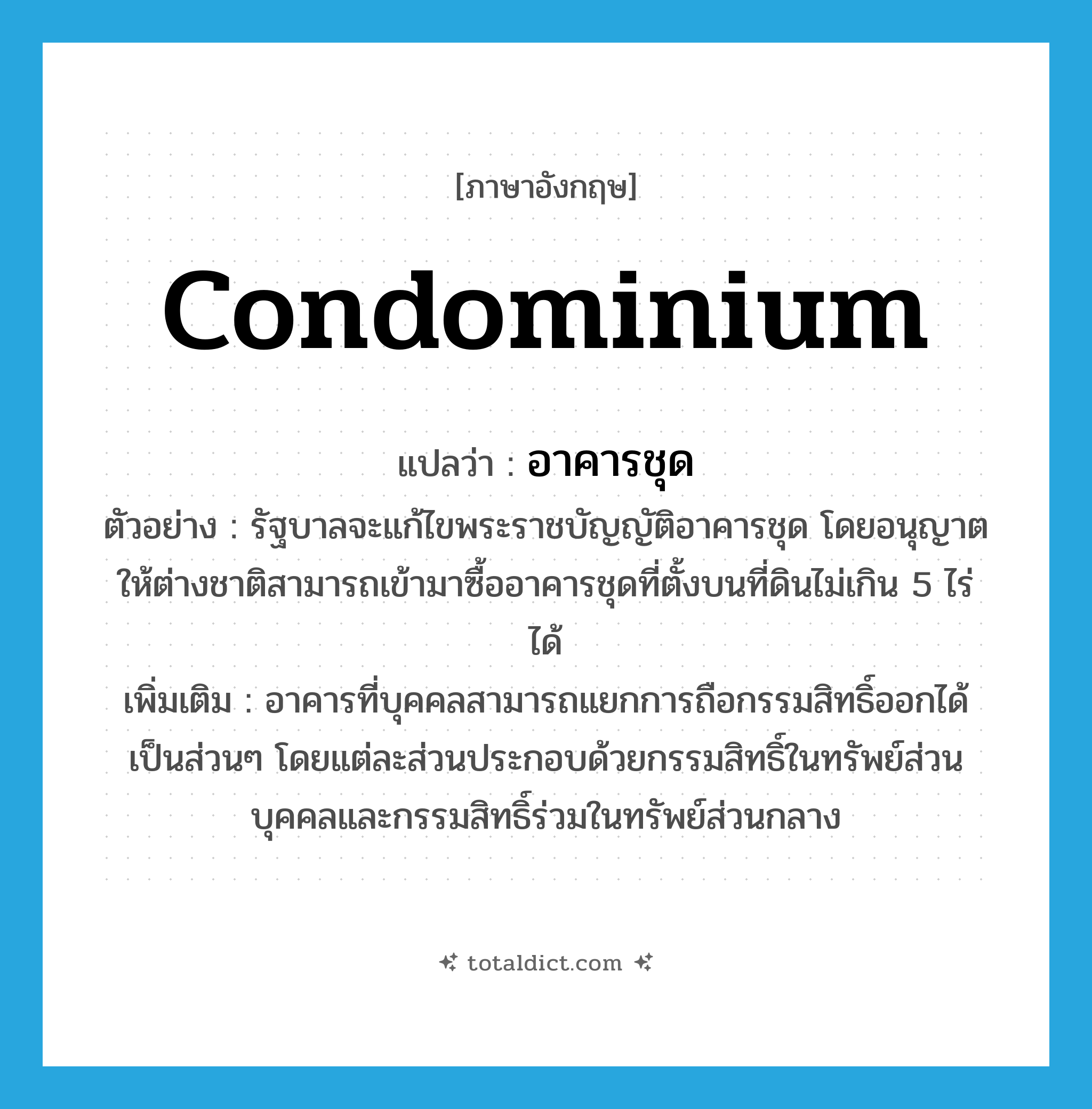 condominium แปลว่า?, คำศัพท์ภาษาอังกฤษ condominium แปลว่า อาคารชุด ประเภท N ตัวอย่าง รัฐบาลจะแก้ไขพระราชบัญญัติอาคารชุด โดยอนุญาตให้ต่างชาติสามารถเข้ามาซื้ออาคารชุดที่ตั้งบนที่ดินไม่เกิน 5 ไร่ ได้ เพิ่มเติม อาคารที่บุคคลสามารถแยกการถือกรรมสิทธิ์ออกได้เป็นส่วนๆ โดยแต่ละส่วนประกอบด้วยกรรมสิทธิ์ในทรัพย์ส่วนบุคคลและกรรมสิทธิ์ร่วมในทรัพย์ส่วนกลาง หมวด N