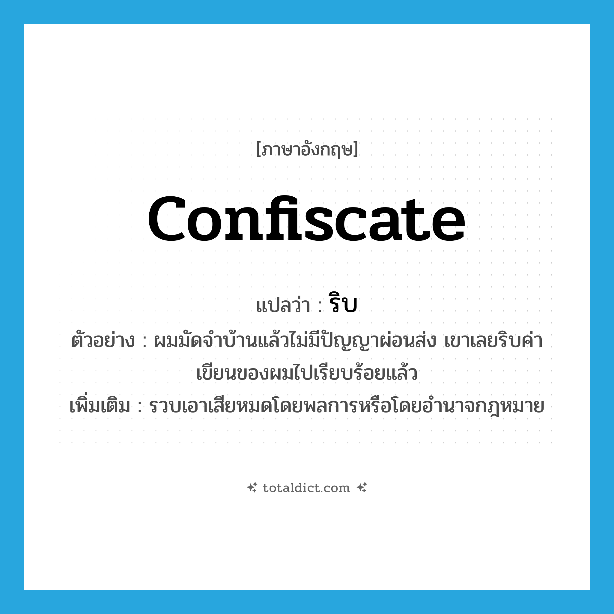 confiscate แปลว่า?, คำศัพท์ภาษาอังกฤษ confiscate แปลว่า ริบ ประเภท V ตัวอย่าง ผมมัดจำบ้านแล้วไม่มีปัญญาผ่อนส่ง เขาเลยริบค่าเขียนของผมไปเรียบร้อยแล้ว เพิ่มเติม รวบเอาเสียหมดโดยพลการหรือโดยอำนาจกฎหมาย หมวด V