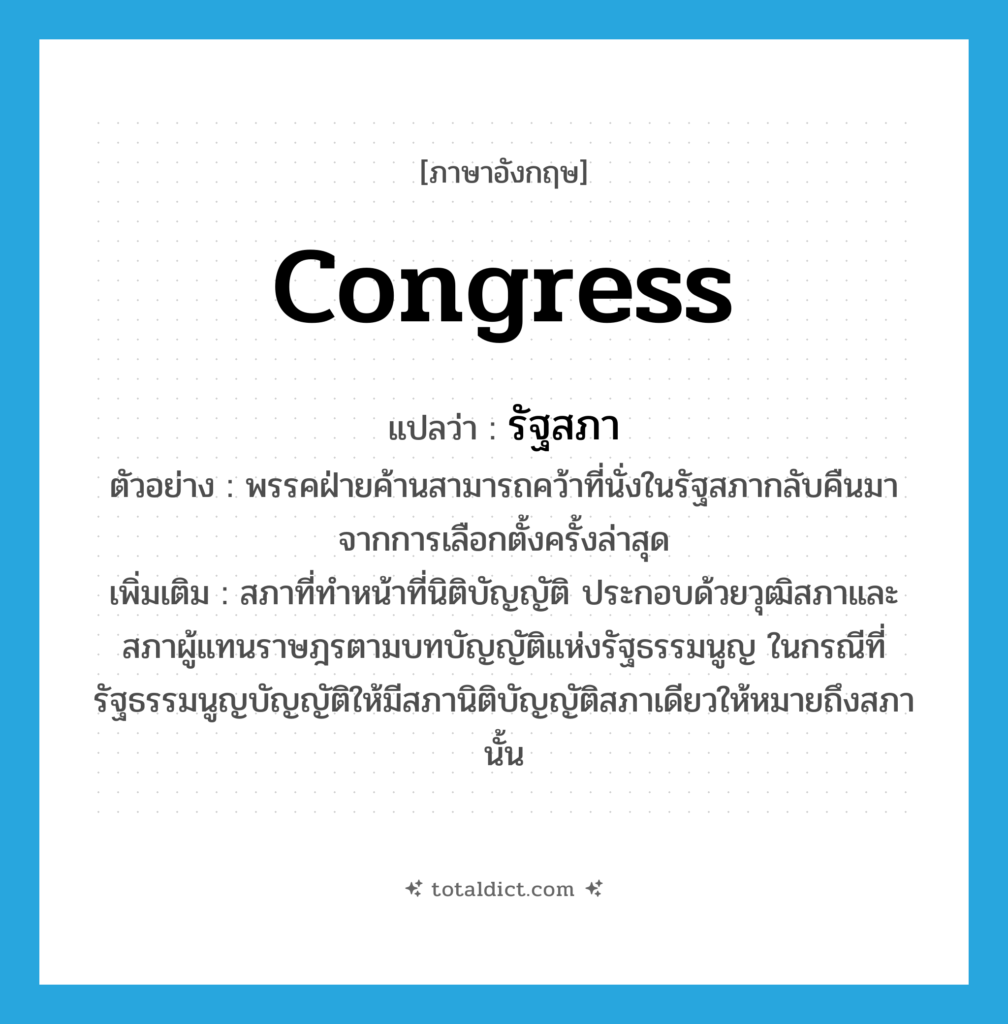 congress แปลว่า?, คำศัพท์ภาษาอังกฤษ congress แปลว่า รัฐสภา ประเภท N ตัวอย่าง พรรคฝ่ายค้านสามารถคว้าที่นั่งในรัฐสภากลับคืนมาจากการเลือกตั้งครั้งล่าสุด เพิ่มเติม สภาที่ทำหน้าที่นิติบัญญัติ ประกอบด้วยวุฒิสภาและสภาผู้แทนราษฎรตามบทบัญญัติแห่งรัฐธรรมนูญ ในกรณีที่รัฐธรรมนูญบัญญัติให้มีสภานิติบัญญัติสภาเดียวให้หมายถึงสภานั้น หมวด N