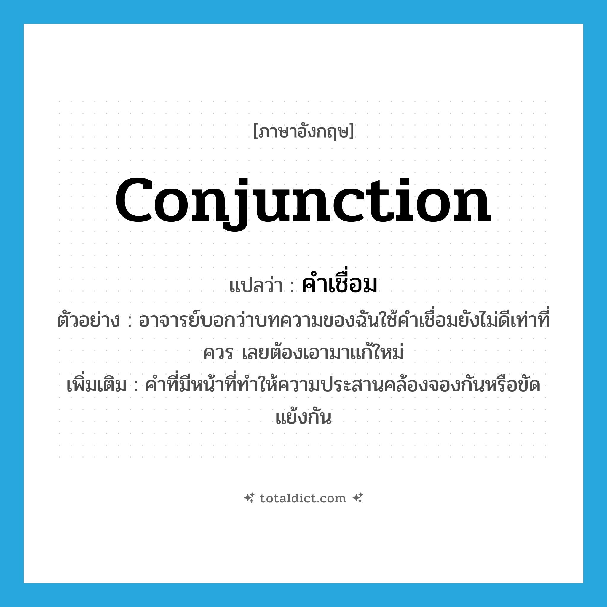 conjunction แปลว่า?, คำศัพท์ภาษาอังกฤษ conjunction แปลว่า คำเชื่อม ประเภท N ตัวอย่าง อาจารย์บอกว่าบทความของฉันใช้คำเชื่อมยังไม่ดีเท่าที่ควร เลยต้องเอามาแก้ใหม่ เพิ่มเติม คำที่มีหน้าที่ทำให้ความประสานคล้องจองกันหรือขัดแย้งกัน หมวด N