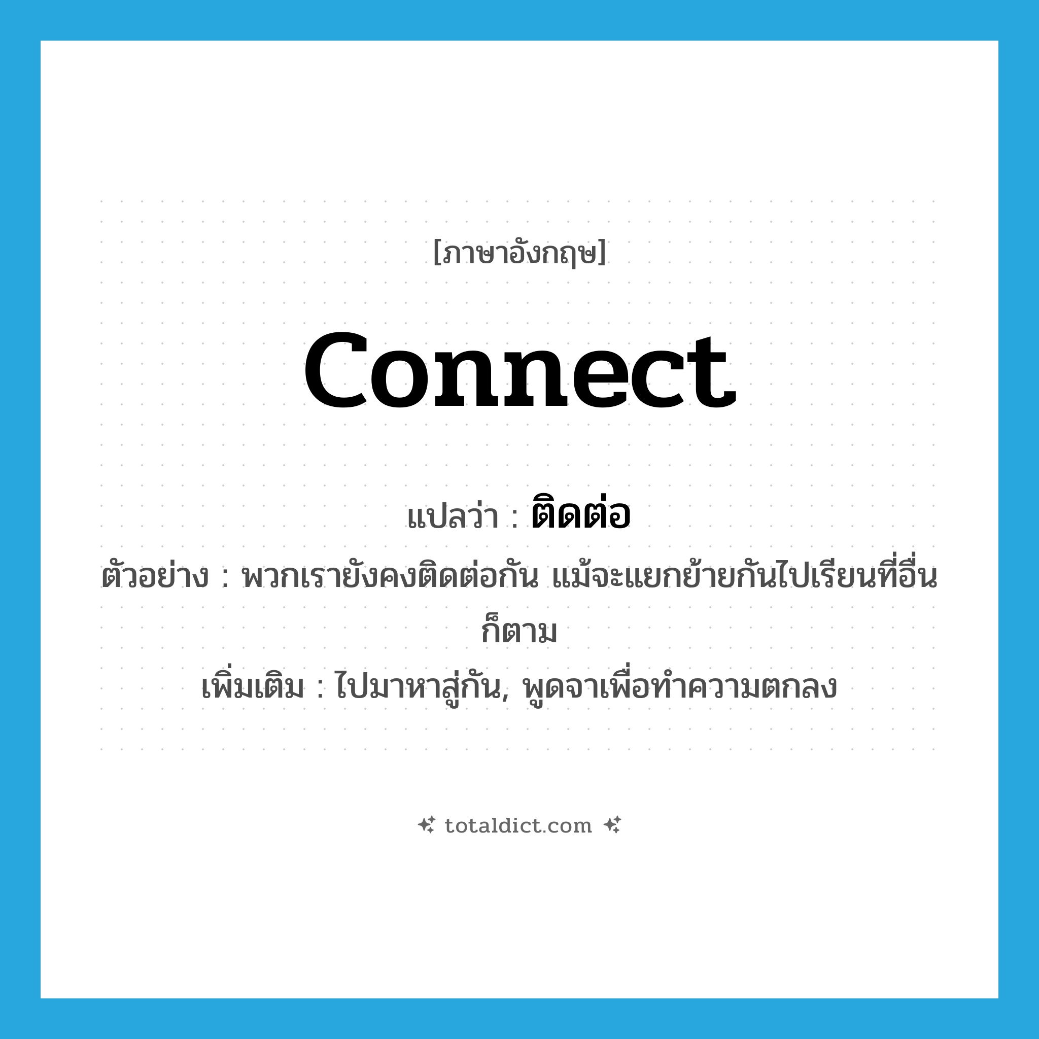 connect แปลว่า?, คำศัพท์ภาษาอังกฤษ connect แปลว่า ติดต่อ ประเภท V ตัวอย่าง พวกเรายังคงติดต่อกัน แม้จะแยกย้ายกันไปเรียนที่อื่นก็ตาม เพิ่มเติม ไปมาหาสู่กัน, พูดจาเพื่อทำความตกลง หมวด V