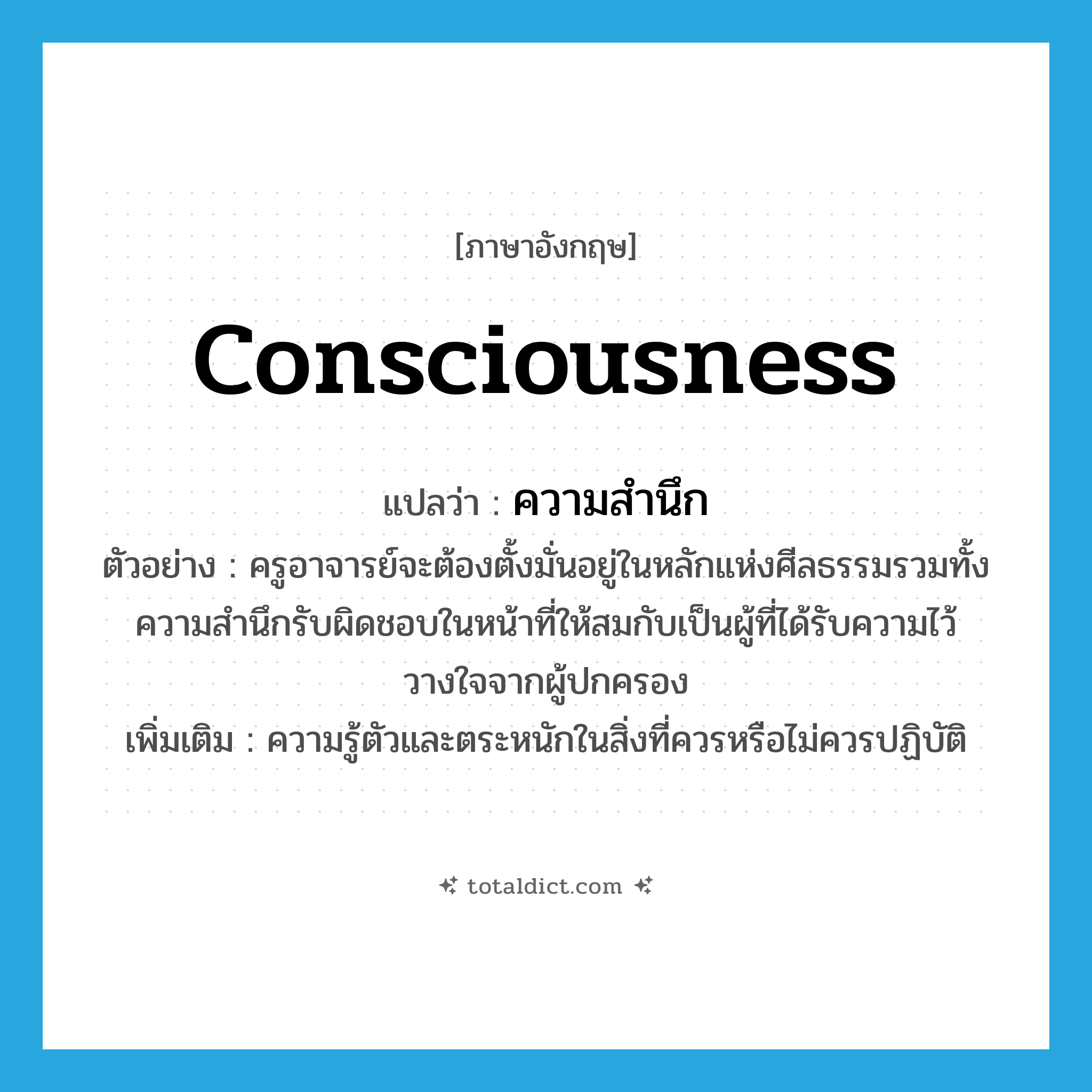 consciousness แปลว่า?, คำศัพท์ภาษาอังกฤษ consciousness แปลว่า ความสำนึก ประเภท N ตัวอย่าง ครูอาจารย์จะต้องตั้งมั่นอยู่ในหลักแห่งศีลธรรมรวมทั้งความสำนึกรับผิดชอบในหน้าที่ให้สมกับเป็นผู้ที่ได้รับความไว้วางใจจากผู้ปกครอง เพิ่มเติม ความรู้ตัวและตระหนักในสิ่งที่ควรหรือไม่ควรปฏิบัติ หมวด N