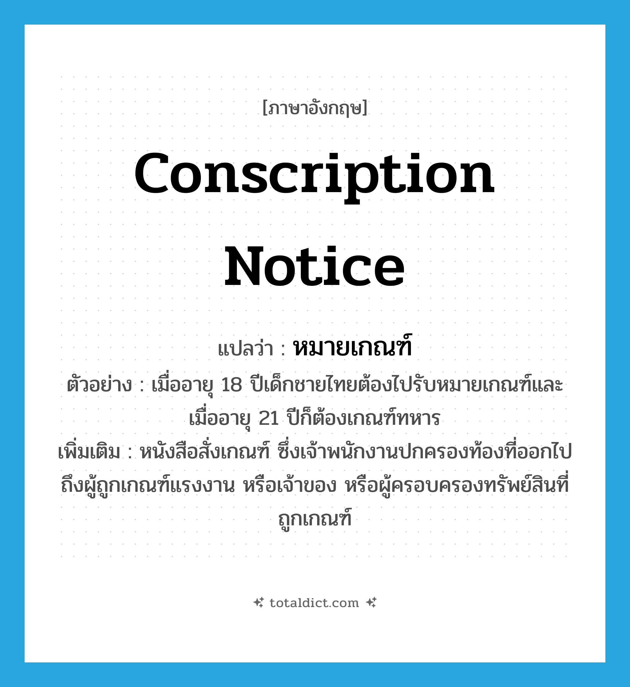 conscription notice แปลว่า?, คำศัพท์ภาษาอังกฤษ conscription notice แปลว่า หมายเกณฑ์ ประเภท N ตัวอย่าง เมื่ออายุ 18 ปีเด็กชายไทยต้องไปรับหมายเกณฑ์และเมื่ออายุ 21 ปีก็ต้องเกณฑ์ทหาร เพิ่มเติม หนังสือสั่งเกณฑ์ ซึ่งเจ้าพนักงานปกครองท้องที่ออกไปถึงผู้ถูกเกณฑ์แรงงาน หรือเจ้าของ หรือผู้ครอบครองทรัพย์สินที่ถูกเกณฑ์ หมวด N