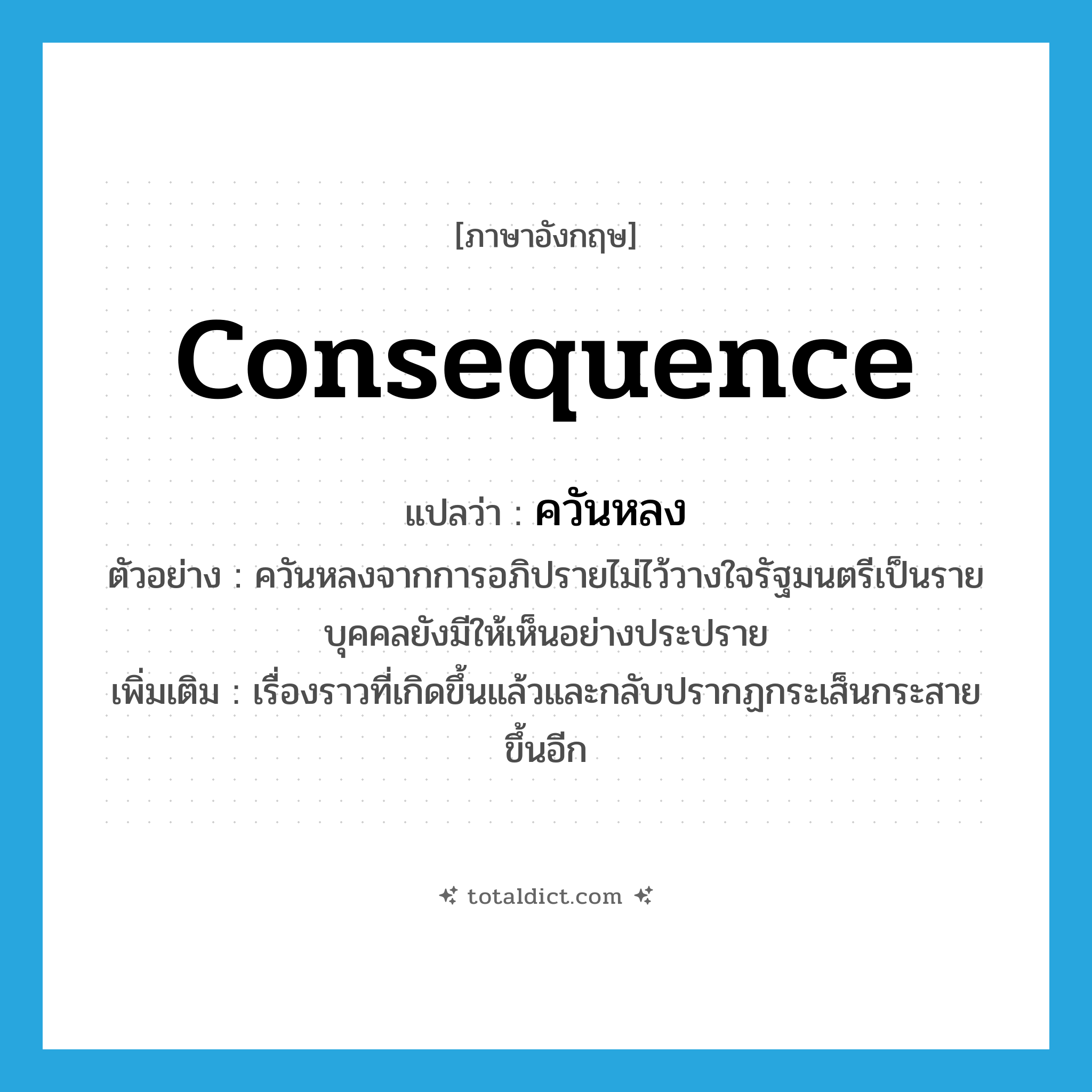 consequence แปลว่า?, คำศัพท์ภาษาอังกฤษ consequence แปลว่า ควันหลง ประเภท N ตัวอย่าง ควันหลงจากการอภิปรายไม่ไว้วางใจรัฐมนตรีเป็นรายบุคคลยังมีให้เห็นอย่างประปราย เพิ่มเติม เรื่องราวที่เกิดขึ้นแล้วและกลับปรากฏกระเส็นกระสายขึ้นอีก หมวด N