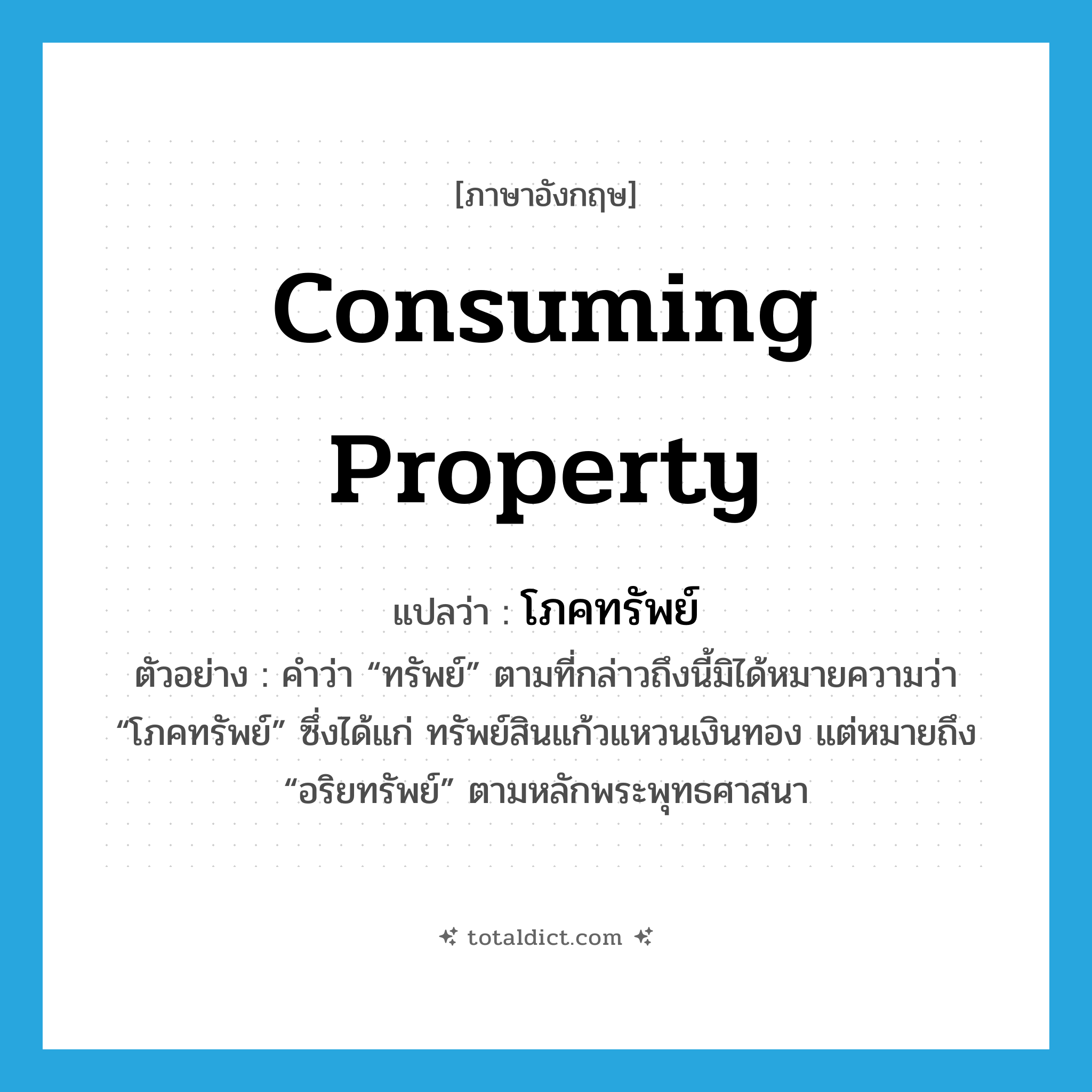 consuming property แปลว่า?, คำศัพท์ภาษาอังกฤษ consuming property แปลว่า โภคทรัพย์ ประเภท N ตัวอย่าง คำว่า “ทรัพย์” ตามที่กล่าวถึงนี้มิได้หมายความว่า “โภคทรัพย์” ซึ่งได้แก่ ทรัพย์สินแก้วแหวนเงินทอง แต่หมายถึง “อริยทรัพย์” ตามหลักพระพุทธศาสนา หมวด N