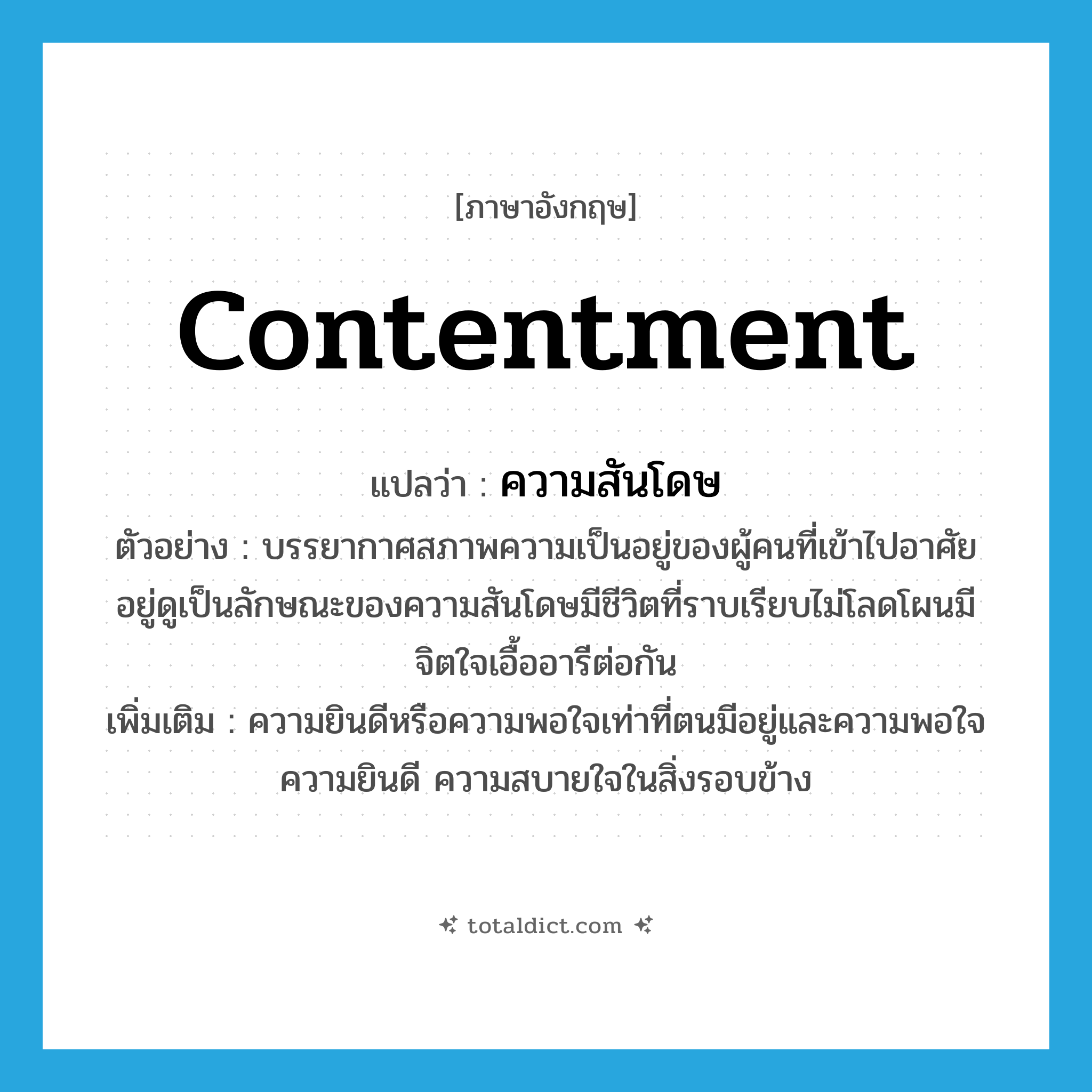 contentment แปลว่า?, คำศัพท์ภาษาอังกฤษ contentment แปลว่า ความสันโดษ ประเภท N ตัวอย่าง บรรยากาศสภาพความเป็นอยู่ของผู้คนที่เข้าไปอาศัยอยู่ดูเป็นลักษณะของความสันโดษมีชีวิตที่ราบเรียบไม่โลดโผนมีจิตใจเอื้ออารีต่อกัน เพิ่มเติม ความยินดีหรือความพอใจเท่าที่ตนมีอยู่และความพอใจ ความยินดี ความสบายใจในสิ่งรอบข้าง หมวด N