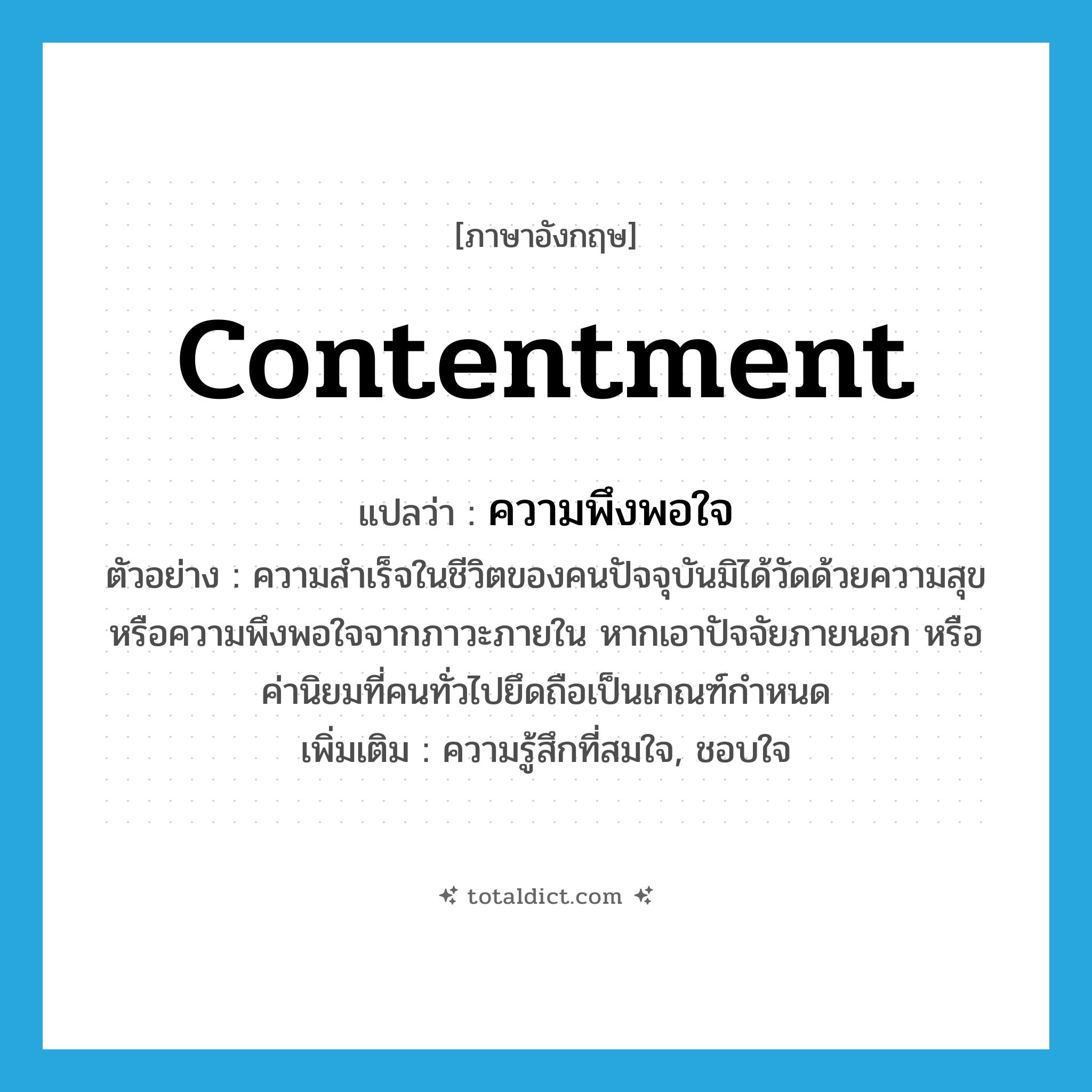 contentment แปลว่า?, คำศัพท์ภาษาอังกฤษ contentment แปลว่า ความพึงพอใจ ประเภท N ตัวอย่าง ความสำเร็จในชีวิตของคนปัจจุบันมิได้วัดด้วยความสุข หรือความพึงพอใจจากภาวะภายใน หากเอาปัจจัยภายนอก หรือค่านิยมที่คนทั่วไปยึดถือเป็นเกณฑ์กำหนด เพิ่มเติม ความรู้สึกที่สมใจ, ชอบใจ หมวด N