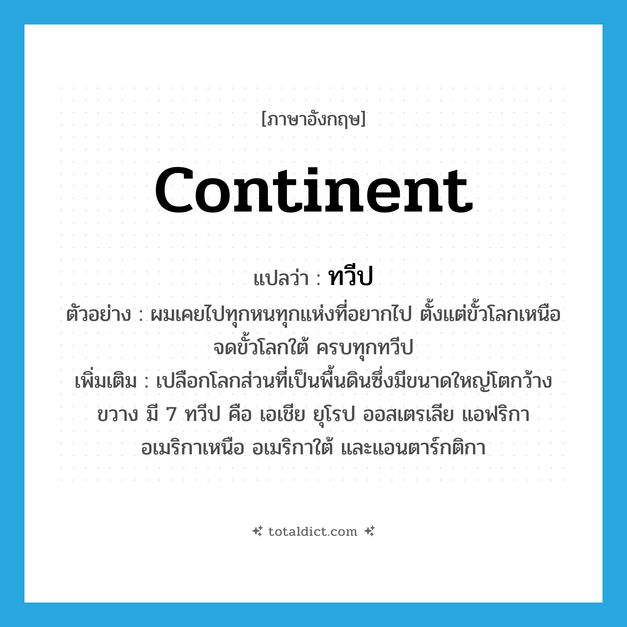 continent แปลว่า?, คำศัพท์ภาษาอังกฤษ continent แปลว่า ทวีป ประเภท N ตัวอย่าง ผมเคยไปทุกหนทุกแห่งที่อยากไป ตั้งแต่ขั้วโลกเหนือจดขั้วโลกใต้ ครบทุกทวีป เพิ่มเติม เปลือกโลกส่วนที่เป็นพื้นดินซึ่งมีขนาดใหญ่โตกว้างขวาง มี 7 ทวีป คือ เอเชีย ยุโรป ออสเตรเลีย แอฟริกา อเมริกาเหนือ อเมริกาใต้ และแอนตาร์กติกา หมวด N