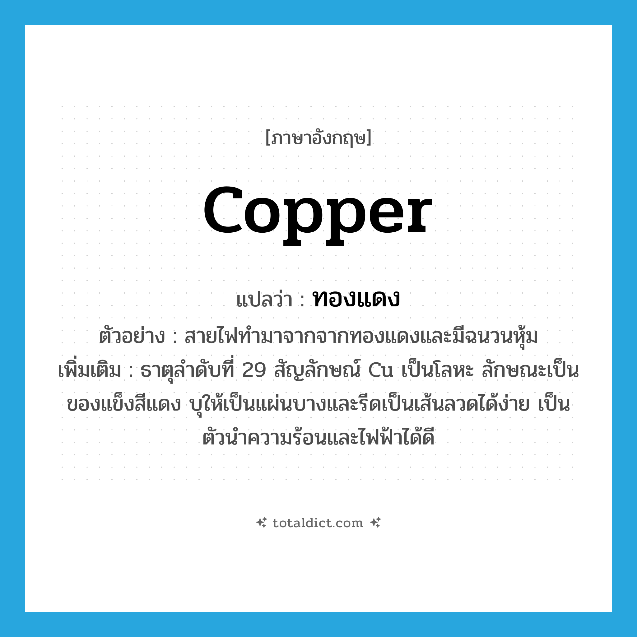 copper แปลว่า?, คำศัพท์ภาษาอังกฤษ copper แปลว่า ทองแดง ประเภท N ตัวอย่าง สายไฟทำมาจากจากทองแดงและมีฉนวนหุ้ม เพิ่มเติม ธาตุลำดับที่ 29 สัญลักษณ์ Cu เป็นโลหะ ลักษณะเป็นของแข็งสีแดง บุให้เป็นแผ่นบางและรีดเป็นเส้นลวดได้ง่าย เป็นตัวนำความร้อนและไฟฟ้าได้ดี หมวด N