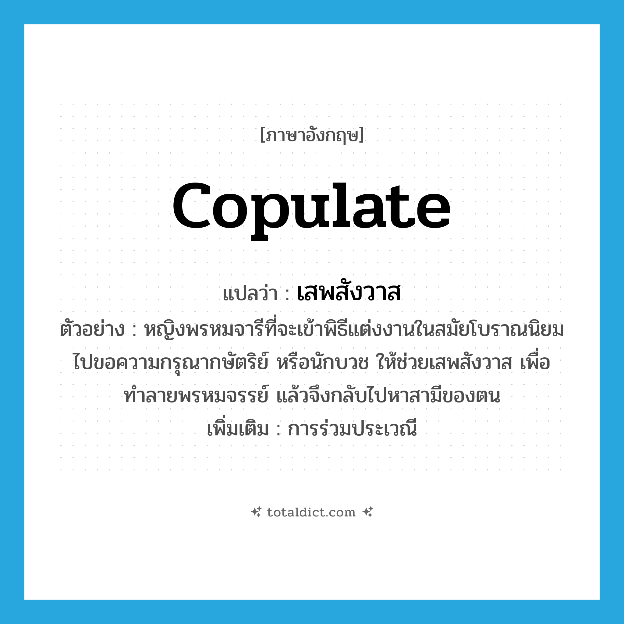 copulate แปลว่า?, คำศัพท์ภาษาอังกฤษ copulate แปลว่า เสพสังวาส ประเภท V ตัวอย่าง หญิงพรหมจารีที่จะเข้าพิธีแต่งงานในสมัยโบราณนิยมไปขอความกรุณากษัตริย์ หรือนักบวช ให้ช่วยเสพสังวาส เพื่อทำลายพรหมจรรย์ แล้วจึงกลับไปหาสามีของตน เพิ่มเติม การร่วมประเวณี หมวด V