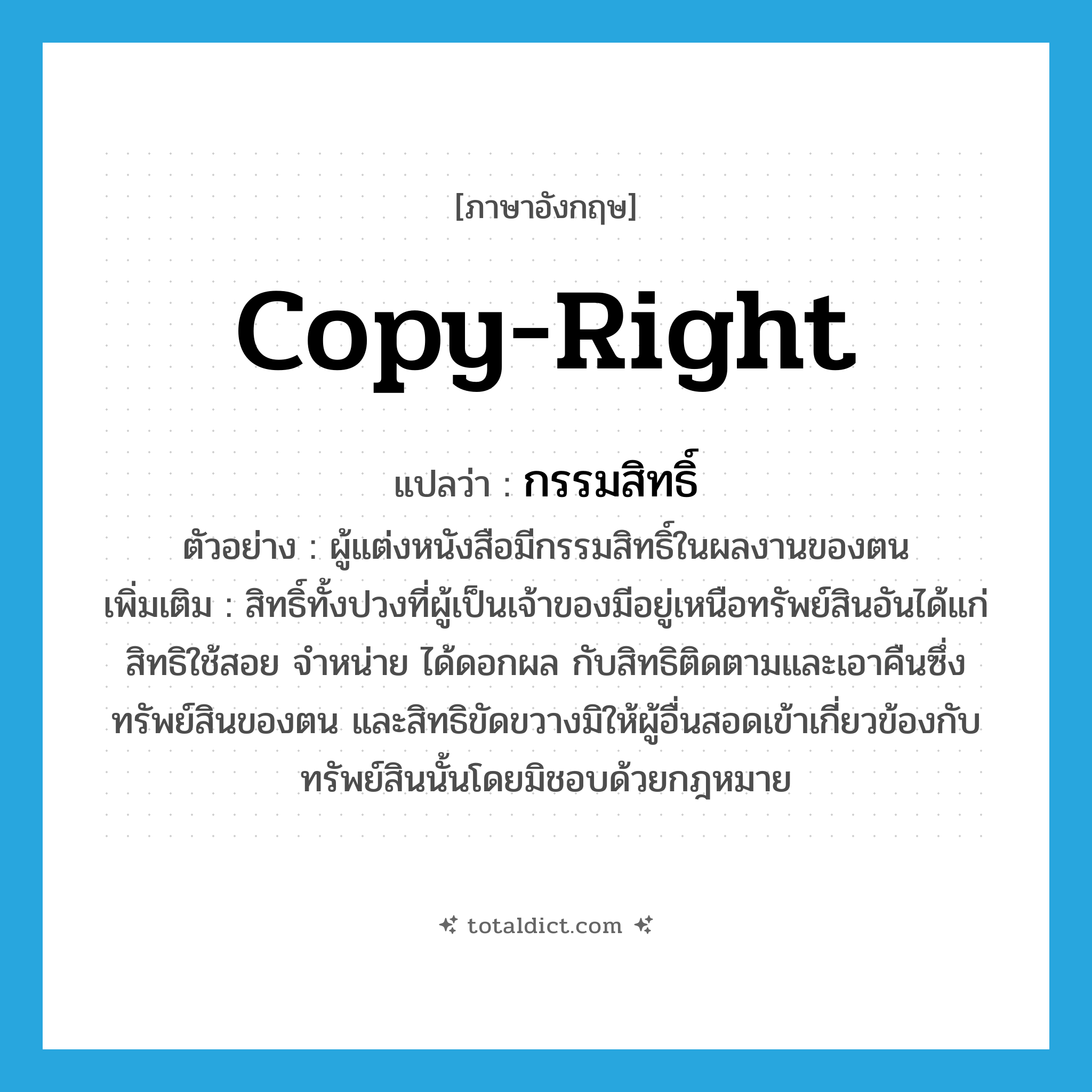 copy-right แปลว่า?, คำศัพท์ภาษาอังกฤษ copy-right แปลว่า กรรมสิทธิ์ ประเภท N ตัวอย่าง ผู้แต่งหนังสือมีกรรมสิทธิ์ในผลงานของตน เพิ่มเติม สิทธิ์ทั้งปวงที่ผู้เป็นเจ้าของมีอยู่เหนือทรัพย์สินอันได้แก่ สิทธิใช้สอย จำหน่าย ได้ดอกผล กับสิทธิติดตามและเอาคืนซึ่งทรัพย์สินของตน และสิทธิขัดขวางมิให้ผู้อื่นสอดเข้าเกี่ยวข้องกับทรัพย์สินนั้นโดยมิชอบด้วยกฎหมาย หมวด N