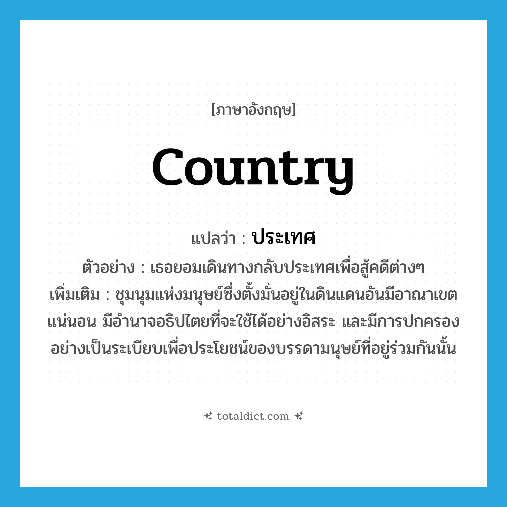 country แปลว่า?, คำศัพท์ภาษาอังกฤษ country แปลว่า ประเทศ ประเภท N ตัวอย่าง เธอยอมเดินทางกลับประเทศเพื่อสู้คดีต่างๆ เพิ่มเติม ชุมนุมแห่งมนุษย์ซึ่งตั้งมั่นอยู่ในดินแดนอันมีอาณาเขตแน่นอน มีอำนาจอธิปไตยที่จะใช้ได้อย่างอิสระ และมีการปกครองอย่างเป็นระเบียบเพื่อประโยชน์ของบรรดามนุษย์ที่อยู่ร่วมกันนั้น หมวด N