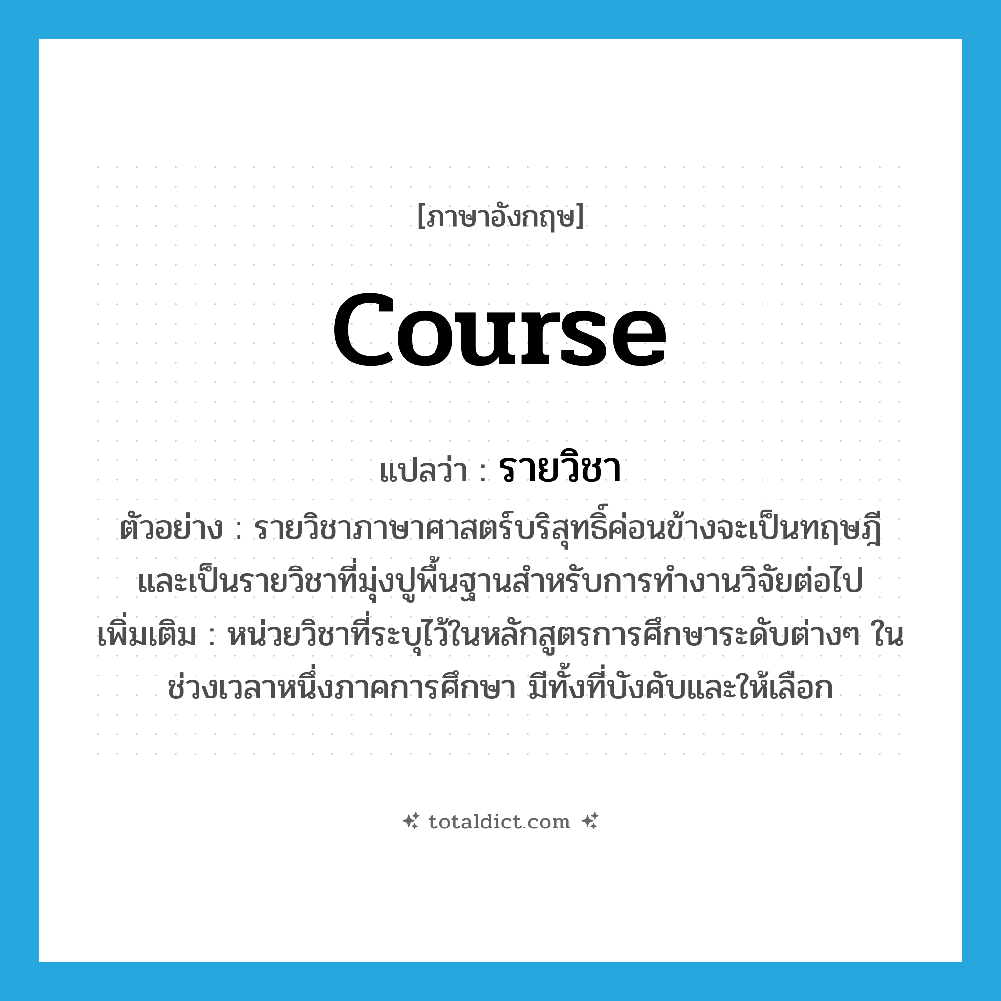 course แปลว่า?, คำศัพท์ภาษาอังกฤษ course แปลว่า รายวิชา ประเภท N ตัวอย่าง รายวิชาภาษาศาสตร์บริสุทธิ์ค่อนข้างจะเป็นทฤษฎี และเป็นรายวิชาที่มุ่งปูพื้นฐานสำหรับการทำงานวิจัยต่อไป เพิ่มเติม หน่วยวิชาที่ระบุไว้ในหลักสูตรการศึกษาระดับต่างๆ ในช่วงเวลาหนึ่งภาคการศึกษา มีทั้งที่บังคับและให้เลือก หมวด N