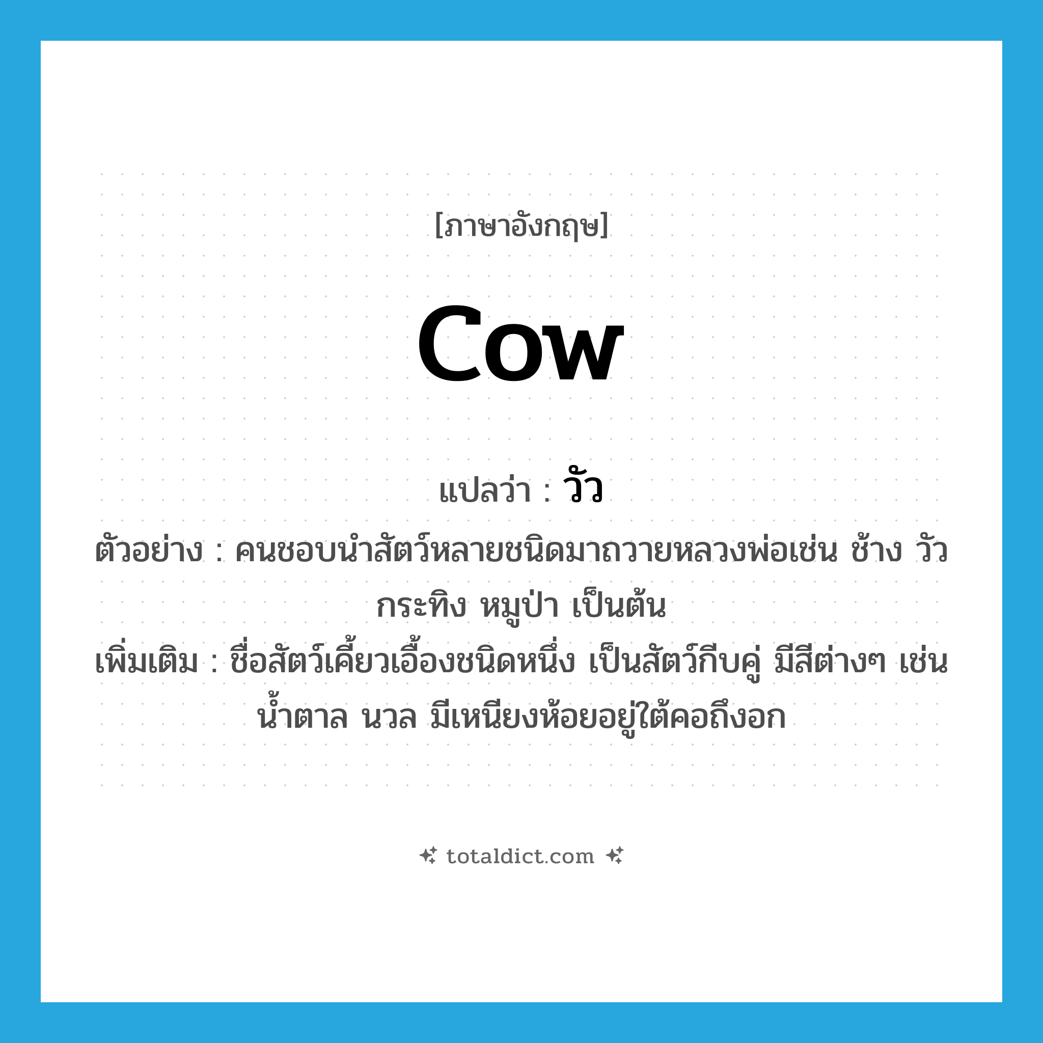 cow แปลว่า?, คำศัพท์ภาษาอังกฤษ cow แปลว่า วัว ประเภท N ตัวอย่าง คนชอบนำสัตว์หลายชนิดมาถวายหลวงพ่อเช่น ช้าง วัว กระทิง หมูป่า เป็นต้น เพิ่มเติม ชื่อสัตว์เคี้ยวเอื้องชนิดหนึ่ง เป็นสัตว์กีบคู่ มีสีต่างๆ เช่น น้ำตาล นวล มีเหนียงห้อยอยู่ใต้คอถึงอก หมวด N