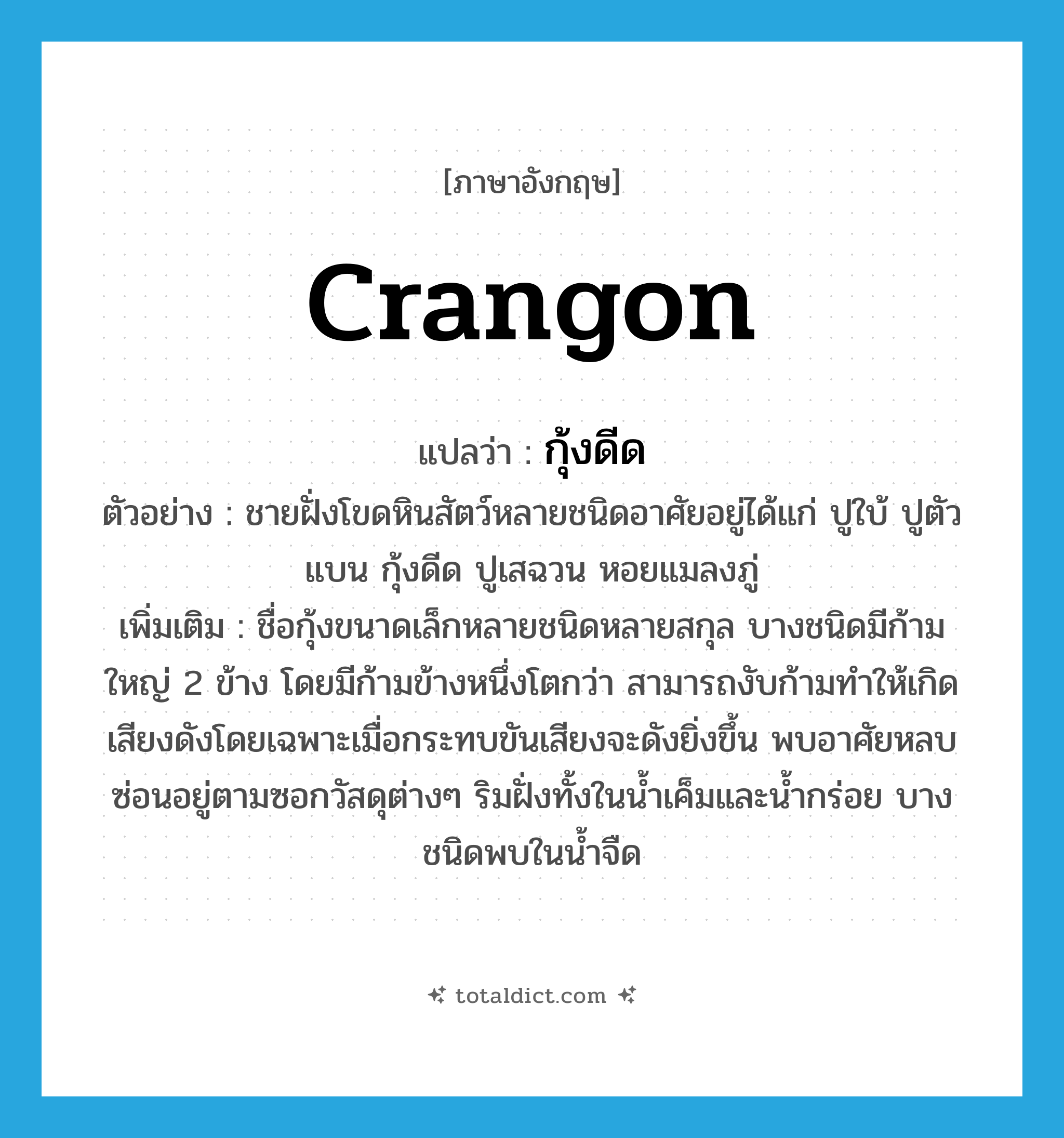 Crangon แปลว่า?, คำศัพท์ภาษาอังกฤษ Crangon แปลว่า กุ้งดีด ประเภท N ตัวอย่าง ชายฝั่งโขดหินสัตว์หลายชนิดอาศัยอยู่ได้แก่ ปูใบ้ ปูตัวแบน กุ้งดีด ปูเสฉวน หอยแมลงภู่ เพิ่มเติม ชื่อกุ้งขนาดเล็กหลายชนิดหลายสกุล บางชนิดมีก้ามใหญ่ 2 ข้าง โดยมีก้ามข้างหนึ่งโตกว่า สามารถงับก้ามทำให้เกิดเสียงดังโดยเฉพาะเมื่อกระทบขันเสียงจะดังยิ่งขึ้น พบอาศัยหลบซ่อนอยู่ตามซอกวัสดุต่างๆ ริมฝั่งทั้งในน้ำเค็มและน้ำกร่อย บางชนิดพบในน้ำจืด หมวด N