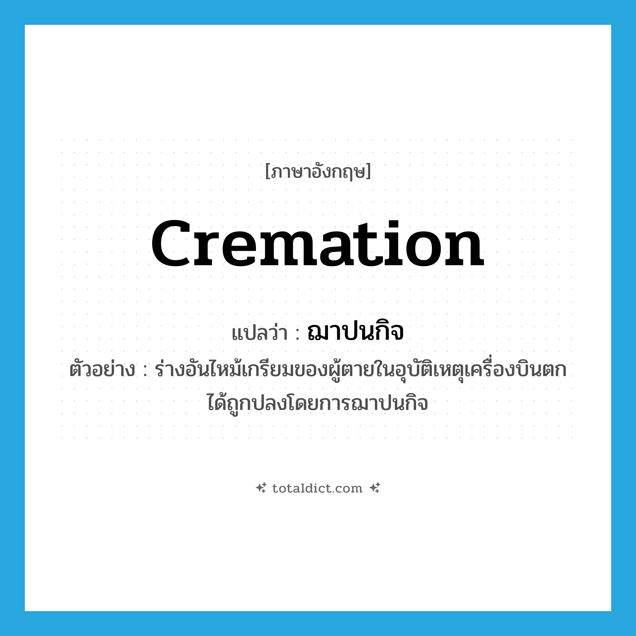 cremation แปลว่า?, คำศัพท์ภาษาอังกฤษ cremation แปลว่า ฌาปนกิจ ประเภท N ตัวอย่าง ร่างอันไหม้เกรียมของผู้ตายในอุบัติเหตุเครื่องบินตก ได้ถูกปลงโดยการฌาปนกิจ หมวด N