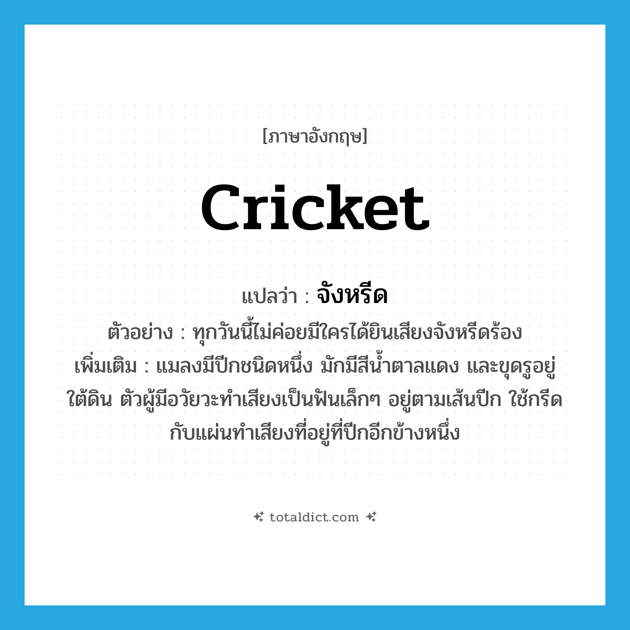 cricket แปลว่า?, คำศัพท์ภาษาอังกฤษ cricket แปลว่า จังหรีด ประเภท N ตัวอย่าง ทุกวันนี้ไม่ค่อยมีใครได้ยินเสียงจังหรีดร้อง เพิ่มเติม แมลงมีปีกชนิดหนึ่ง มักมีสีน้ำตาลแดง และขุดรูอยู่ใต้ดิน ตัวผู้มีอวัยวะทำเสียงเป็นฟันเล็กๆ อยู่ตามเส้นปีก ใช้กรีดกับแผ่นทำเสียงที่อยู่ที่ปีกอีกข้างหนึ่ง หมวด N