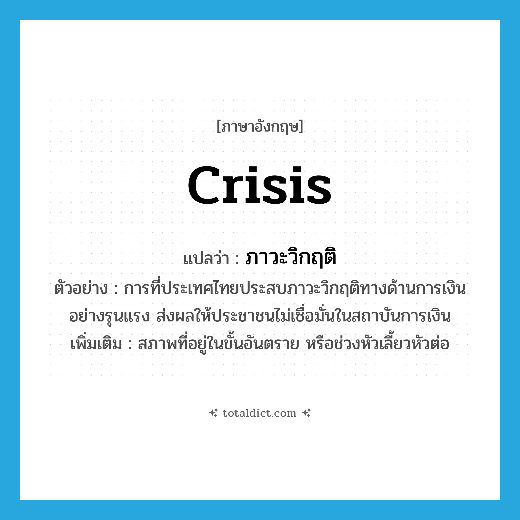 crisis แปลว่า?, คำศัพท์ภาษาอังกฤษ crisis แปลว่า ภาวะวิกฤติ ประเภท N ตัวอย่าง การที่ประเทศไทยประสบภาวะวิกฤติทางด้านการเงินอย่างรุนแรง ส่งผลให้ประชาชนไม่เชื่อมั่นในสถาบันการเงิน เพิ่มเติม สภาพที่อยู่ในขั้นอันตราย หรือช่วงหัวเลี้ยวหัวต่อ หมวด N