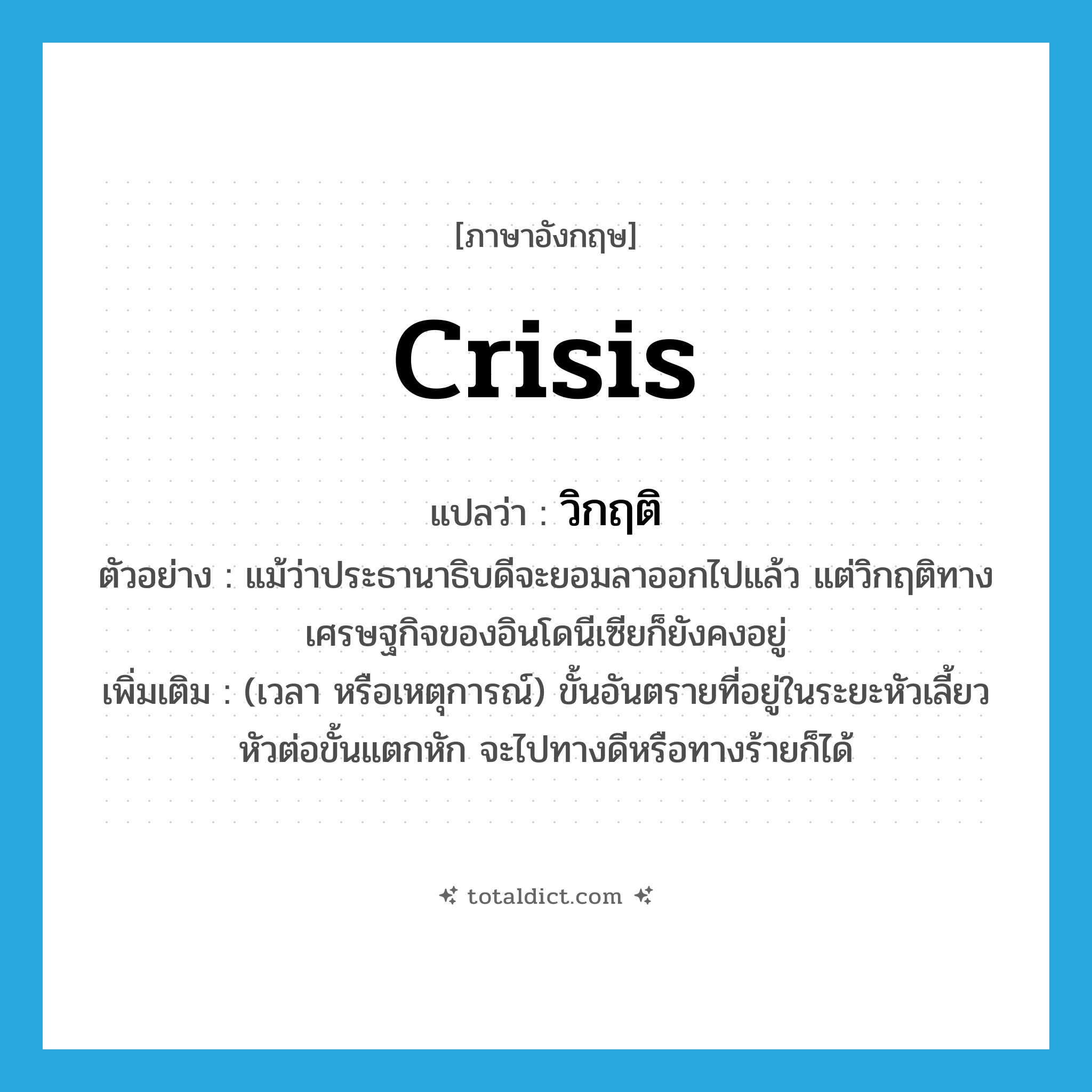 crisis แปลว่า?, คำศัพท์ภาษาอังกฤษ crisis แปลว่า วิกฤติ ประเภท N ตัวอย่าง แม้ว่าประธานาธิบดีจะยอมลาออกไปแล้ว แต่วิกฤติทางเศรษฐกิจของอินโดนีเซียก็ยังคงอยู่ เพิ่มเติม (เวลา หรือเหตุการณ์) ขั้นอันตรายที่อยู่ในระยะหัวเลี้ยวหัวต่อขั้นแตกหัก จะไปทางดีหรือทางร้ายก็ได้ หมวด N