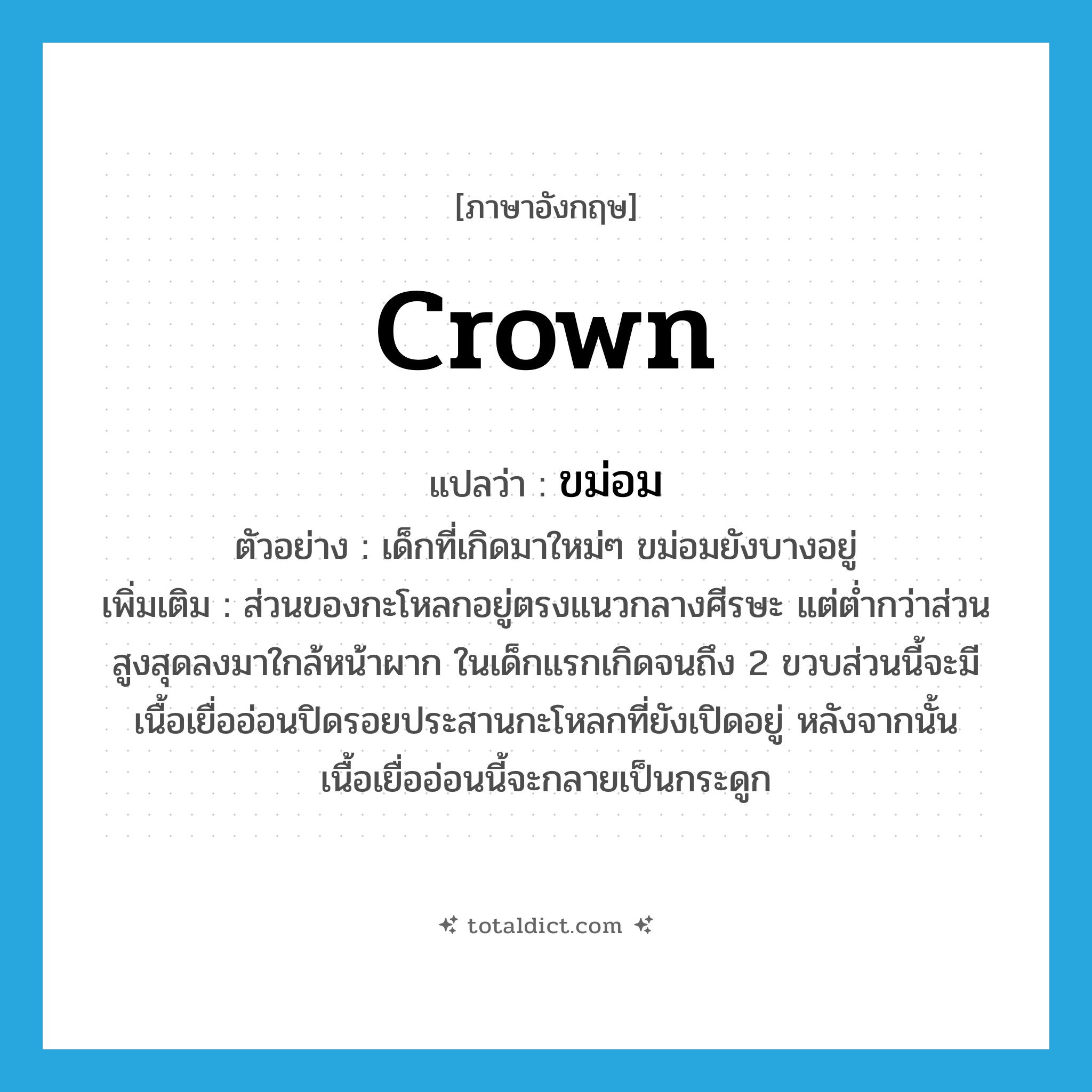 crown แปลว่า?, คำศัพท์ภาษาอังกฤษ crown แปลว่า ขม่อม ประเภท N ตัวอย่าง เด็กที่เกิดมาใหม่ๆ ขม่อมยังบางอยู่ เพิ่มเติม ส่วนของกะโหลกอยู่ตรงแนวกลางศีรษะ แต่ต่ำกว่าส่วนสูงสุดลงมาใกล้หน้าผาก ในเด็กแรกเกิดจนถึง 2 ขวบส่วนนี้จะมีเนื้อเยื่ออ่อนปิดรอยประสานกะโหลกที่ยังเปิดอยู่ หลังจากนั้นเนื้อเยื่ออ่อนนี้จะกลายเป็นกระดูก หมวด N