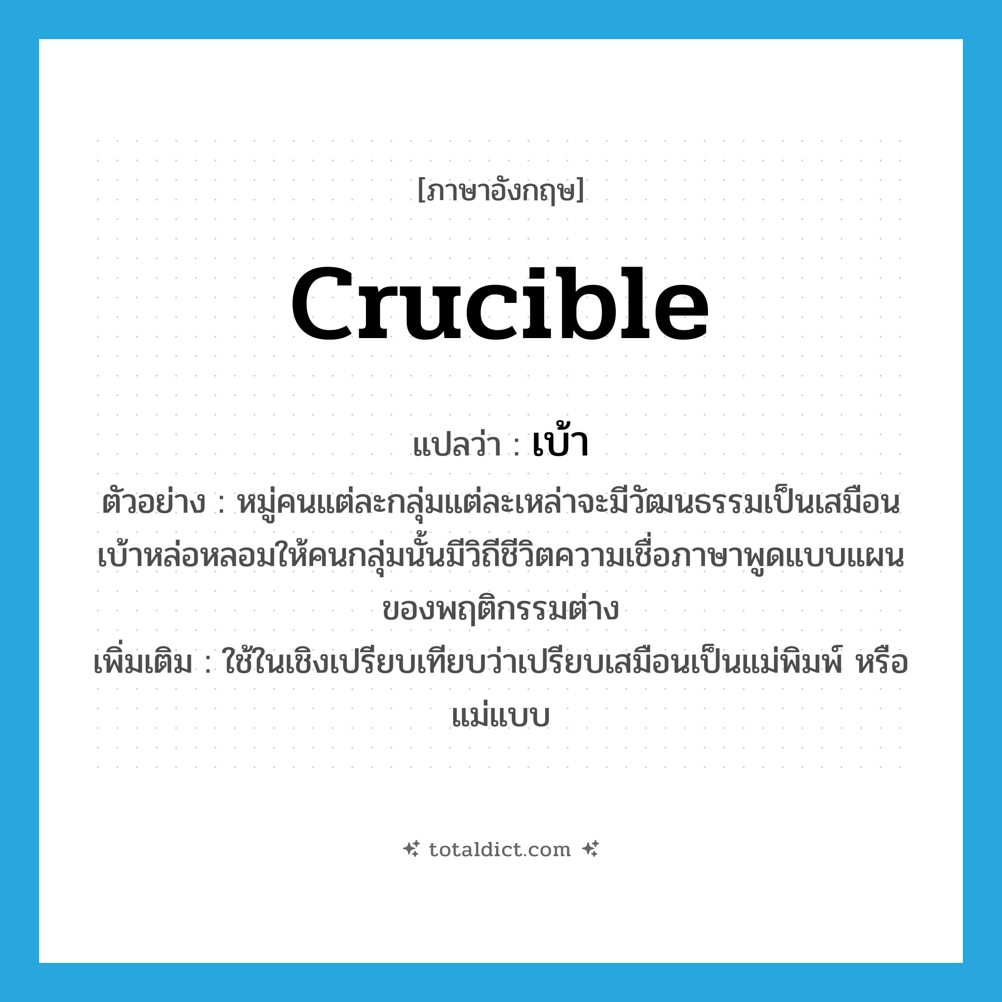 crucible แปลว่า?, คำศัพท์ภาษาอังกฤษ crucible แปลว่า เบ้า ประเภท N ตัวอย่าง หมู่คนแต่ละกลุ่มแต่ละเหล่าจะมีวัฒนธรรมเป็นเสมือนเบ้าหล่อหลอมให้คนกลุ่มนั้นมีวิถีชีวิตความเชื่อภาษาพูดแบบแผนของพฤติกรรมต่าง เพิ่มเติม ใช้ในเชิงเปรียบเทียบว่าเปรียบเสมือนเป็นแม่พิมพ์ หรือแม่แบบ หมวด N