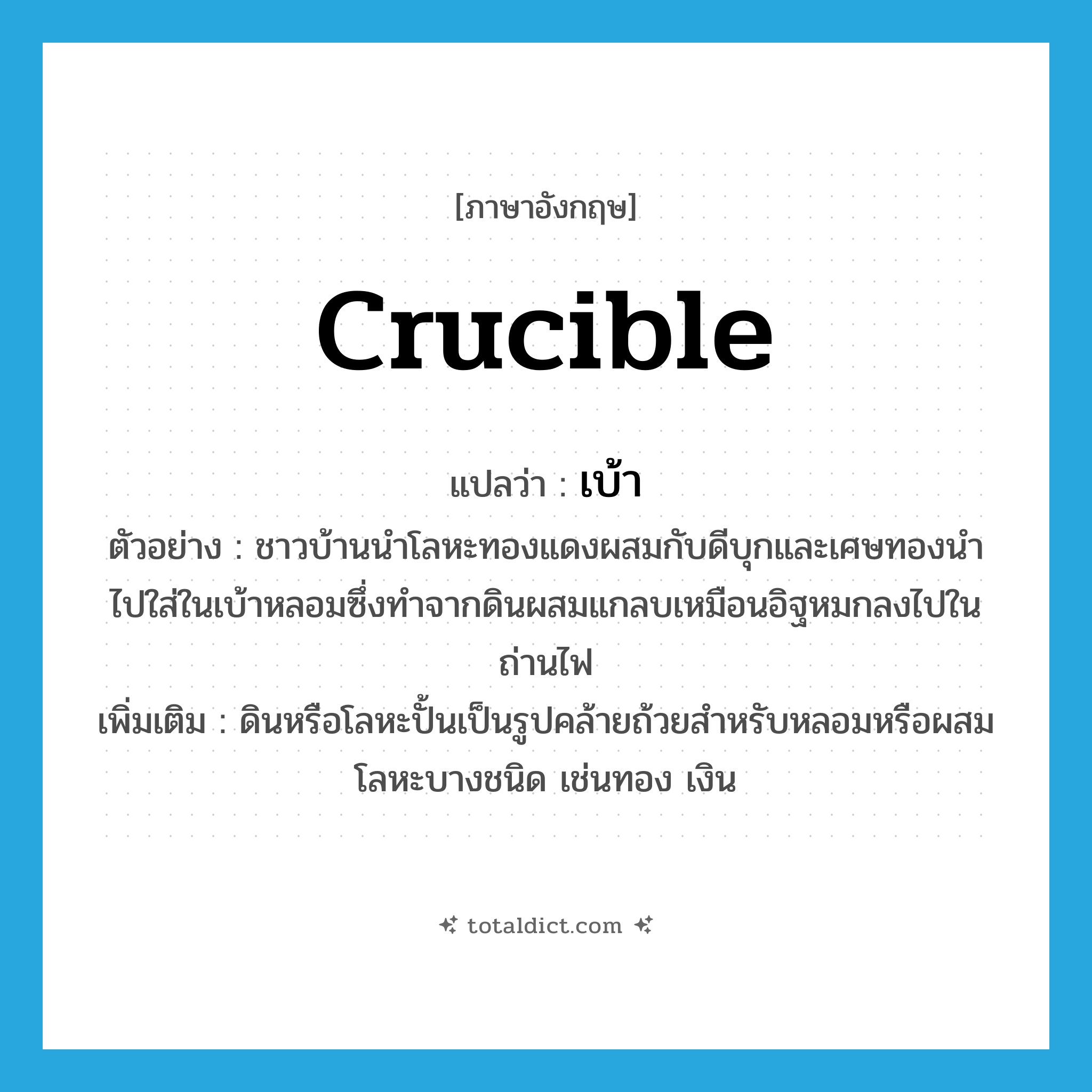 crucible แปลว่า?, คำศัพท์ภาษาอังกฤษ crucible แปลว่า เบ้า ประเภท N ตัวอย่าง ชาวบ้านนำโลหะทองแดงผสมกับดีบุกและเศษทองนำไปใส่ในเบ้าหลอมซึ่งทำจากดินผสมแกลบเหมือนอิฐหมกลงไปในถ่านไฟ เพิ่มเติม ดินหรือโลหะปั้นเป็นรูปคล้ายถ้วยสำหรับหลอมหรือผสมโลหะบางชนิด เช่นทอง เงิน หมวด N