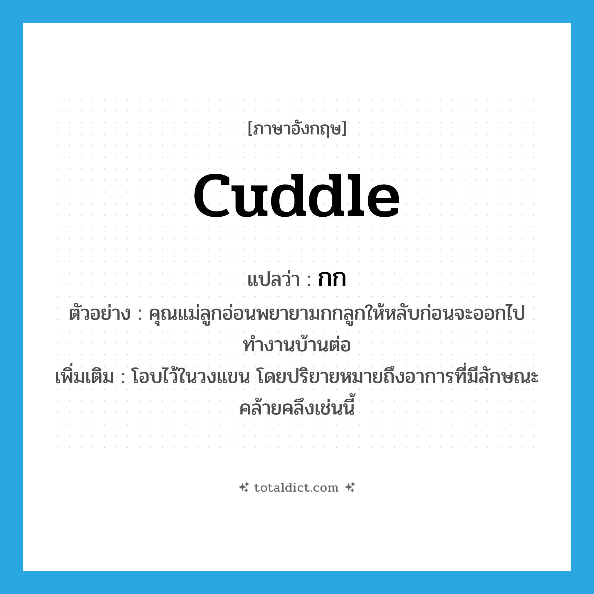 cuddle แปลว่า?, คำศัพท์ภาษาอังกฤษ cuddle แปลว่า กก ประเภท V ตัวอย่าง คุณแม่ลูกอ่อนพยายามกกลูกให้หลับก่อนจะออกไปทำงานบ้านต่อ เพิ่มเติม โอบไว้ในวงแขน โดยปริยายหมายถึงอาการที่มีลักษณะคล้ายคลึงเช่นนี้ หมวด V