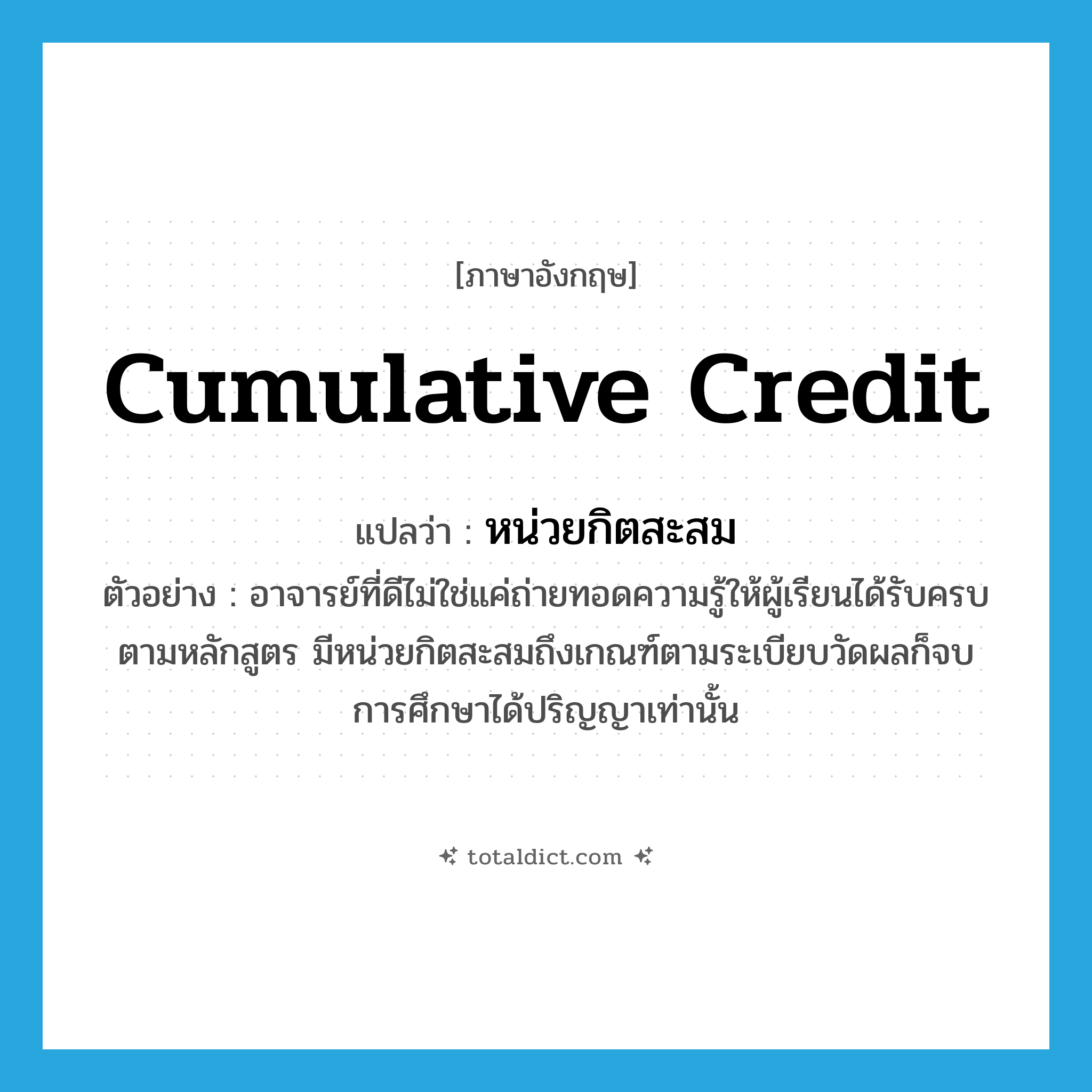 cumulative credit แปลว่า?, คำศัพท์ภาษาอังกฤษ cumulative credit แปลว่า หน่วยกิตสะสม ประเภท N ตัวอย่าง อาจารย์ที่ดีไม่ใช่แค่ถ่ายทอดความรู้ให้ผู้เรียนได้รับครบตามหลักสูตร มีหน่วยกิตสะสมถึงเกณฑ์ตามระเบียบวัดผลก็จบการศึกษาได้ปริญญาเท่านั้น หมวด N