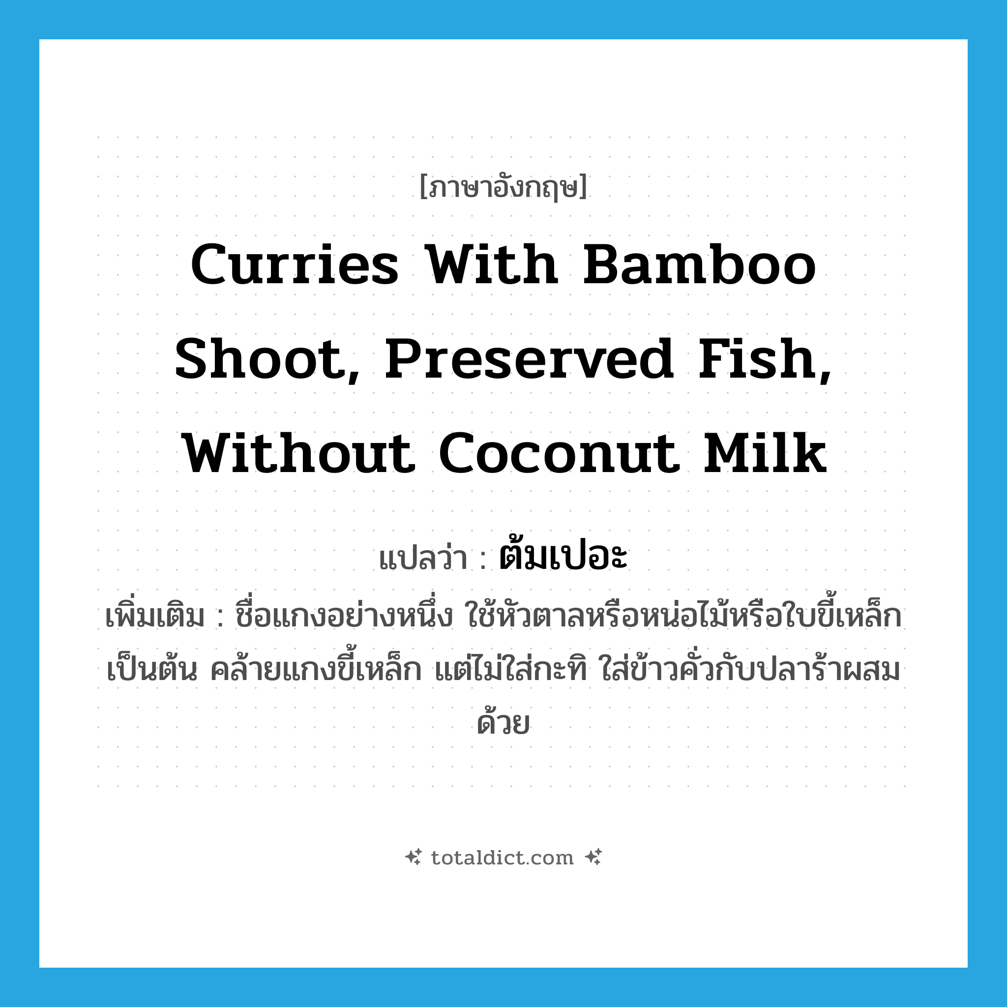 curries with bamboo shoot, preserved fish, without coconut milk แปลว่า?, คำศัพท์ภาษาอังกฤษ curries with bamboo shoot, preserved fish, without coconut milk แปลว่า ต้มเปอะ ประเภท N เพิ่มเติม ชื่อแกงอย่างหนึ่ง ใช้หัวตาลหรือหน่อไม้หรือใบขี้เหล็กเป็นต้น คล้ายแกงขี้เหล็ก แต่ไม่ใส่กะทิ ใส่ข้าวคั่วกับปลาร้าผสมด้วย หมวด N