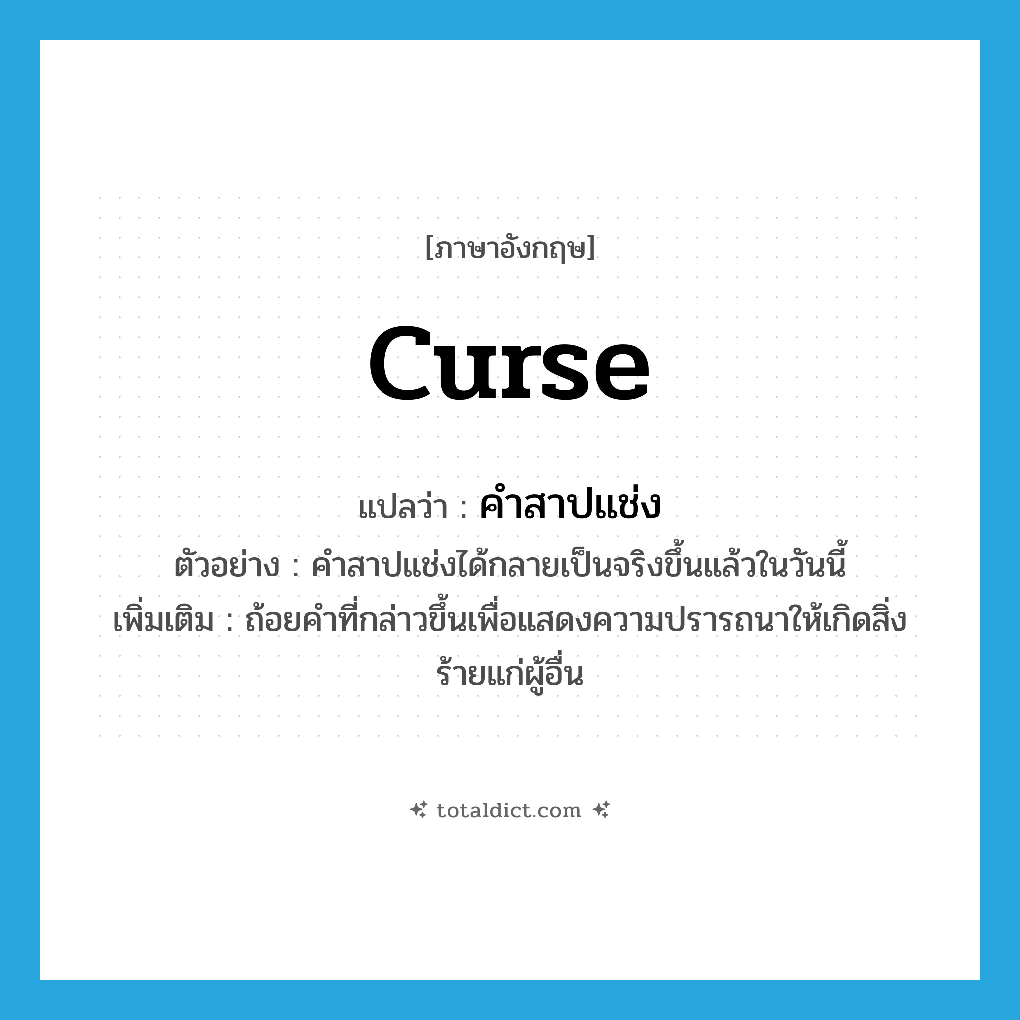 curse แปลว่า?, คำศัพท์ภาษาอังกฤษ curse แปลว่า คำสาปแช่ง ประเภท N ตัวอย่าง คำสาปแช่งได้กลายเป็นจริงขึ้นแล้วในวันนี้ เพิ่มเติม ถ้อยคำที่กล่าวขึ้นเพื่อแสดงความปรารถนาให้เกิดสิ่งร้ายแก่ผู้อื่น หมวด N