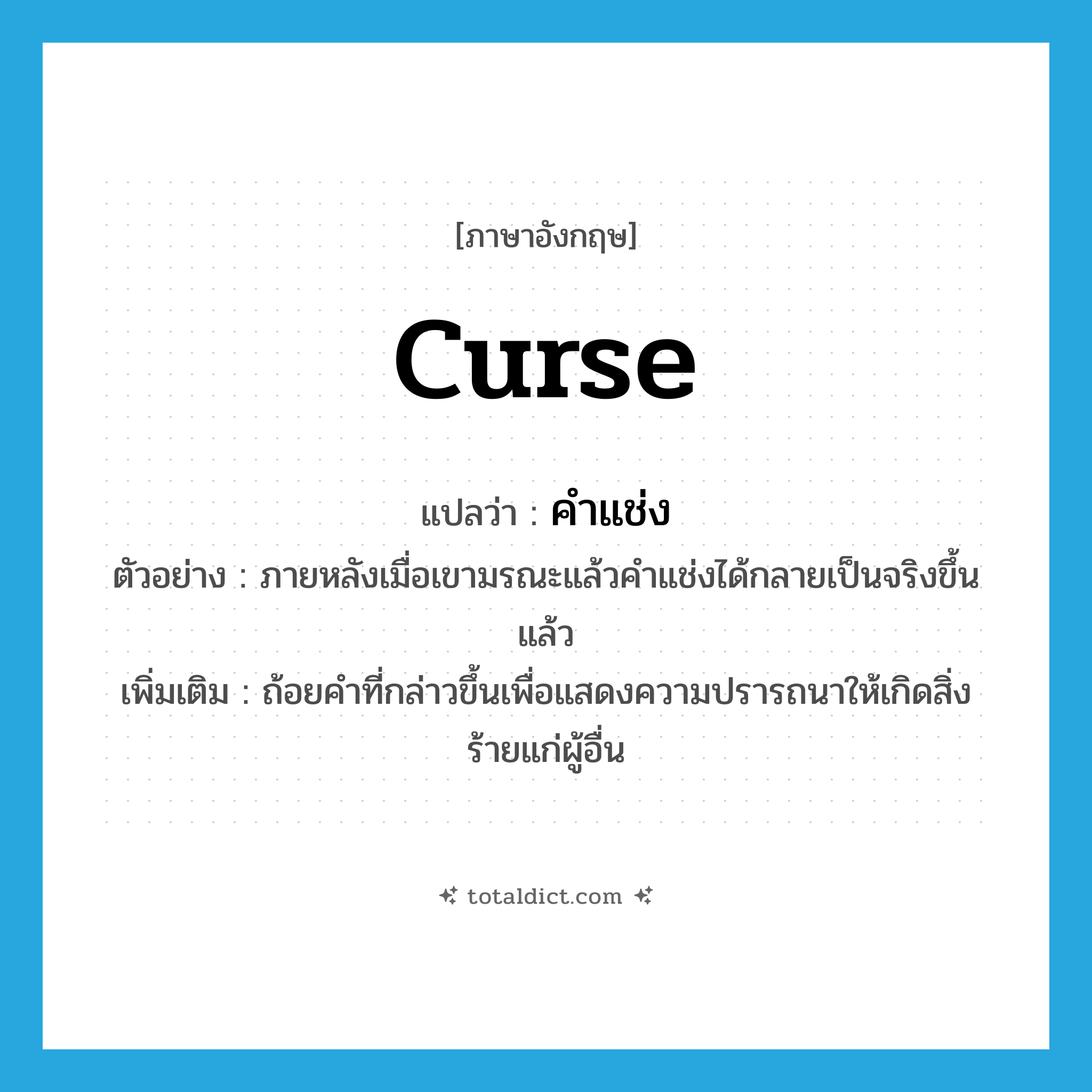 curse แปลว่า?, คำศัพท์ภาษาอังกฤษ curse แปลว่า คำแช่ง ประเภท N ตัวอย่าง ภายหลังเมื่อเขามรณะแล้วคำแช่งได้กลายเป็นจริงขึ้นแล้ว เพิ่มเติม ถ้อยคำที่กล่าวขึ้นเพื่อแสดงความปรารถนาให้เกิดสิ่งร้ายแก่ผู้อื่น หมวด N